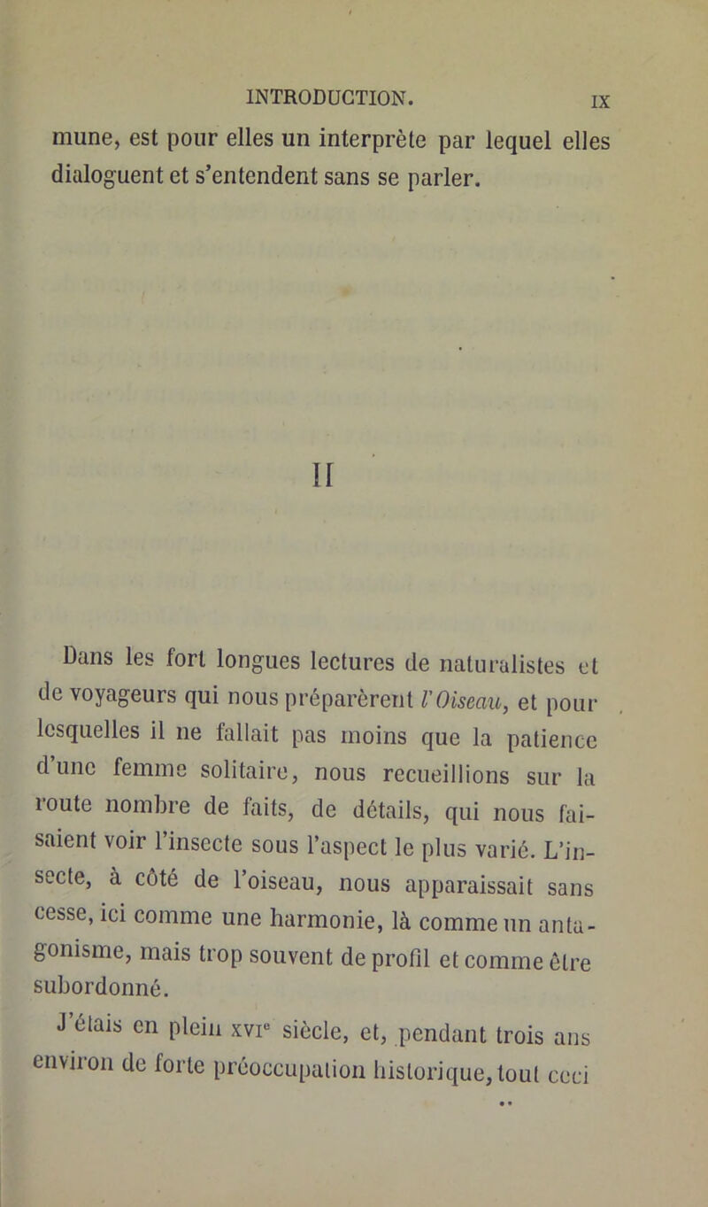 mune, est pour elles un interprète par lequel elles dialoguent et s’entendent sans se parler. Il Dans les fort longues lectures de naturalistes et de voyageurs qui nous préparèrent l'Oiseau, et pour lesquelles il ne fallait pas moins que la patience d’une femme solitaire, nous recueillions sur la route nombre de faits, de détails, qui nous fai- saient voir l’insecte sous l’aspect le plus varié. L’in- secte, à côté de l’oiseau, nous apparaissait sans cesse, ici comme une harmonie, là comme un anta- gonisme, mais trop souvent de profil et comme être subordonné. J étais en plein xvi° siècle, et, pendant trois ans environ de forte préoccupation historique,tout ceci