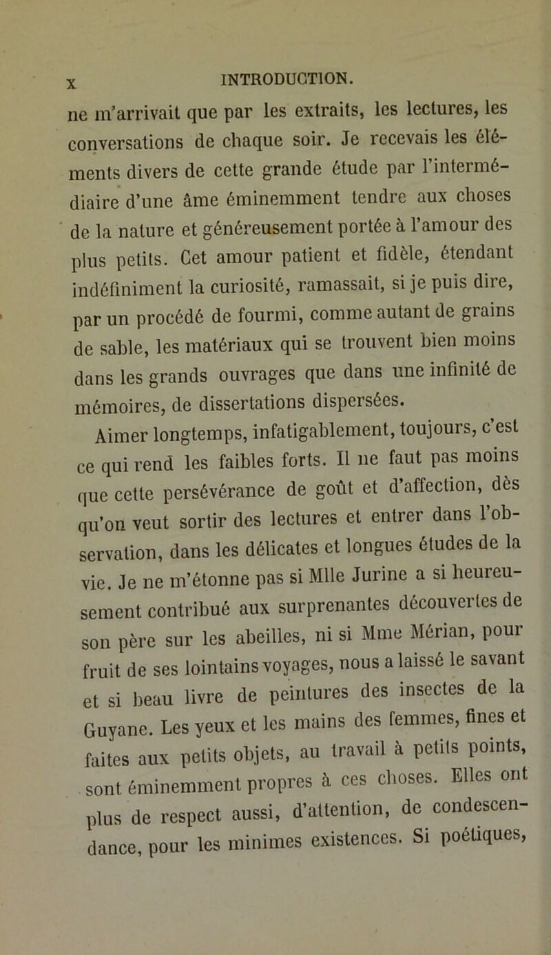 ne m’arrivait que par les extraits, les lectures, les conversations de chaque soir. Je recevais les élé- ments divers de cette grande étude par l’intermé- diaire d’une âme éminemment tendre aux choses de la nature et généreusement portée à l’amour des plus petits. Cet amour patient et fidèle, étendant indéfiniment la curiosité, ramassait, si je puis dire, par un procédé de fourmi, comme autant de giains de sable, les matériaux qui se trouvent bien moins dans les grands ouvrages que dans une infinité de mémoires, de dissertations dispcisécs. Aimer longtemps, infatigablement, toujours, c est ce qui rend les faibles forts. Il ne faut pas moins que cette persévérance de goût et d’affection, dès qu’on veut sortir des lectures et entrer dans l’ob- servation, dans les délicates et longues études de la vie. Je ne m’étonne pas si Mlle Jurine a si heureu- sement contribué aux surprenantes découvertes de son père sur les abeilles, ni si Mme Mérian, pour fruit de ses lointains voyages, nous a laissé le savant et si beau livre de peintures des insectes de la Guyane. Les yeux et les mains des femmes, fines et faites aux petits objets, au travail à petits points, sont éminemment propres à ces choses. Elles ont plus de respect aussi, d’attention, de condescen- dance, pour les minimes existences. Si poétiques,