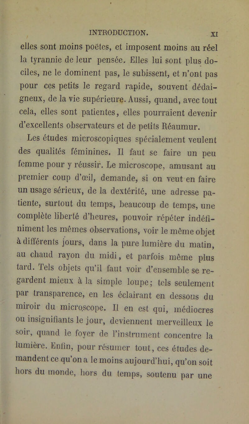 elles sont moins poëtes, et imposent moins au réel la tyrannie de leur pensée. Elles lui sont plus do- ciles, ne le dominent pas, le subissent, et n’ont pas pour ces petits le regard rapide, souvent dédai- gneux, de la vie supérieure. Aussi, quand, avec tout cela, elles sont patientes, elles pourraient devenir d’excellents observateurs et de petits Réaumur. Les études microscopiques spécialement veulent des qualités féminines. Il faut se faire un peu femme pour y réussir. Le microscope, amusant au premier coup d’œil, demande, si on veut en faire un usage sérieux, de la dextérité, une adresse pa- tiente, surtout du temps, beaucoup de temps, une complète liberté d’heures, pouvoir répéter indéfi- niment les mêmes observations, voir le môme objet à difféients jours, dans la pure lumière du matin, au chaud rayon du midi, et parfois même plus tard. Tels objets qu’il faut voir d’ensemble se re- gardent mieux à la simple loupe; tels seulement par transparence, en les éclairant en dessous du miroir du microscope. Il en est qui, médiocres ou insignifiants le jour, deviennent merveilleux le soir, quand le foyer de l’instrument concentre la lumière. Enfin, pour résumer tout, ces études de- mandent ce qu’on a le moins aujourd’hui, qu’on soit bois du monde, hors du temps, soutenu par une