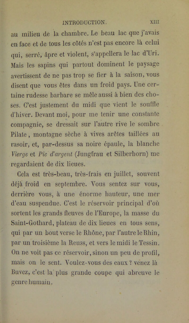 au milieu de la chambre. Le beau lac que j avais en face et de tous les côtés n’est pas encore là celui qui, serré, âpre et violent, s’appellera le lac d’Uri. Mais les sapins qui partout dominent le paysage avertissent de ne pas trop se fier à la saison, vous disent que vous ôtes dans un froid pays. Une cer- taine rudesse barbare se mêle aussi à bien des cho- ses. C’est justement du midi que vient le souffle d’hiver. Devant moi, pour me tenir une constante compagnie, se dressait sur l’autre rive le sombre Pilate, montagne sèche à vives arêtes taillées au rasoir, et, par-dessus sa noire épaule, la blanche Vierge et Pic d'argent (Jungfrau et Silberhorn) me regardaient de dix lieues. Cela est très-beau, très-frais en juillet, souvent déjà froid en septembre. Vous sentez sur vous, derrière vous, à une énorme hauteur, une mer d’eau suspendue. C’est le réservoir principal d’où sortent les grands fleuves de l’Europe, la masse du Saint-Gothard, plateau de dix lieues en tous sens, qui par un bout verse le Rhône, par l’autre le Rhin, par un troisième la Reuss, et vers le midi leTessin. On ne voit pas ce réservoir, sinon un peu de profil, mais on le sent. Youlez-vous des eaux ? venez là Buvez, c’est la plus grande coupe qui abreuve le genre humain.
