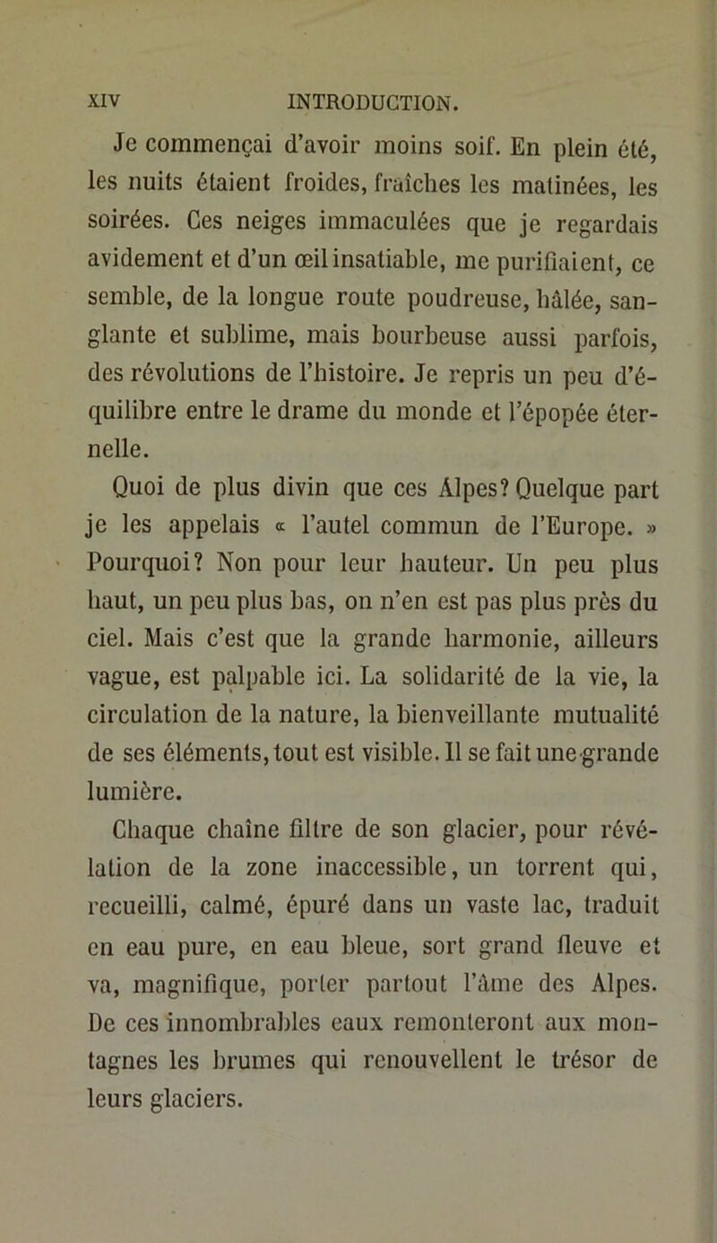 Je commençai d’avoir moins soif. En plein été, les nuits étaient froides, fraîches les matinées, les soirées. Ces neiges immaculées que je regardais avidement et d’un œil insatiable, me purifiaient, ce semble, de la longue route poudreuse, hâlée, san- glante et sublime, mais bourbeuse aussi parfois, des révolutions de l’histoire. Je repris un peu d’é- quilibre entre le drame du monde et l’épopée éter- nelle. Quoi de plus divin que ces Alpes? Quelque part je les appelais « l’autel commun de l’Europe. » Pourquoi? Non pour leur hauteur. Un peu plus haut, un peu plus bas, on n’en est pas plus près du ciel. Mais c’est que la grande harmonie, ailleurs vague, est palpable ici. La solidarité de la vie, la circulation de la nature, la bienveillante mutualité de ses éléments, tout est visible. 11 se fait une grande lumière. Chaque chaîne filtre de son glacier, pour révé- lation de la zone inaccessible, un torrent qui, recueilli, calmé, épuré dans un vaste lac, traduit en eau pure, en eau bleue, sort grand fleuve et va, magnifique, porter partout l’âme des Alpes. De ces innombrables eaux remonteront aux mon- tagnes les brumes qui renouvellent le trésor de leurs glaciers.