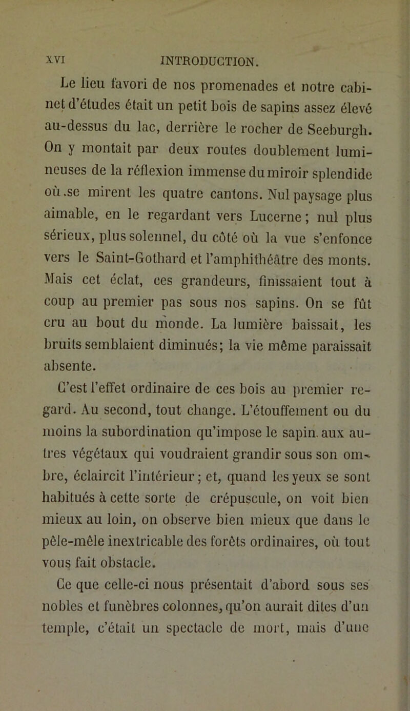 Le lieu favori de nos promenades et notre cabi- net d’ôtudes était un petit bois de sapins assez élevé au-dessus du lac, derrière le rocher de Seeburgli. On y montait par deux routes doublement lumi- neuses de la réflexion immense du miroir splendide où.se mirent les quatre cantons. Nul paysage plus aimable, en le regardant vers Lucerne ; nul plus sérieux, plus solennel, du côté où la vue s’enfonce vers le Saint-Gothard et l’amphithéâtre des monts. Mais cet éclat, ces grandeurs, finissaient tout à coup au premier pas sous nos sapins. On se fût cru au bout du monde. La lumière baissait, les bruits semblaient diminués; la vie même paraissait absente. C’est l’effet ordinaire de ces bois au premier re- gard. Au second, tout change. L’étouffement ou du moins la subordination qu’impose le sapin, aux au- tres végétaux qui voudraient grandir sous son om^ bre, éclaircit l’intérieur; et, quand les yeux se sont habitués à cette sorte de crépuscule, on voit bien mieux au loin, on observe bien mieux que dans le pêle-mêle inextricable des forêts ordinaires, où tout vous fait obstacle. Ce que celle-ci nous présentait d’abord sous ses nobles et funèbres colonnes, qu’on aurait dites d’un temple, c’était un spectacle de mort, mais d’une