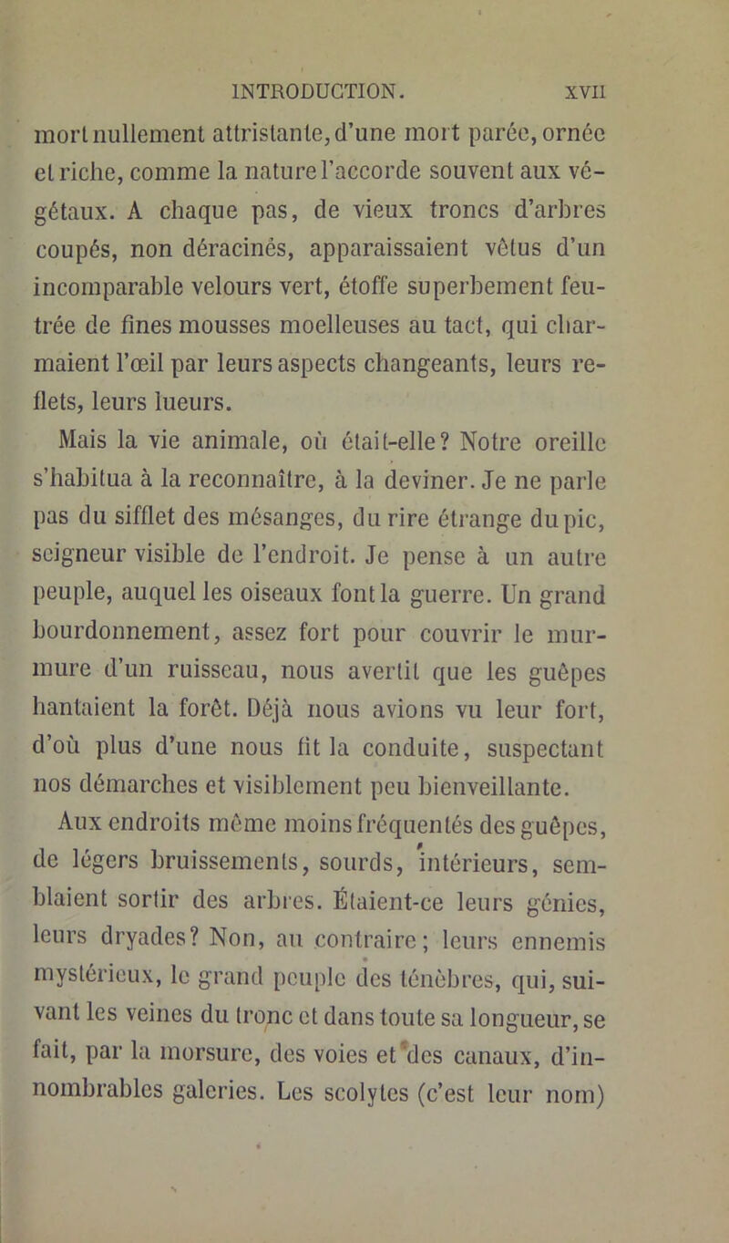 mort nullement attristante, d’une mort parée, ornée et riche, comme la nature l’accorde souvent aux vé- gétaux. A chaque pas, de vieux troncs d’arbres coupés, non déracinés, apparaissaient vêtus d’un incomparable velours vert, étoffe superbement feu- trée de fines mousses moelleuses au tact, qui char- maient l’œil par leurs aspects changeants, leurs re- flets, leurs lueurs. Mais la vie animale, où était-elle? Notre oreille s’habitua à la reconnaître, à la deviner. Je ne parle pas du sifflet des mésanges, du rire étrange du pic, seigneur visible de l’endroit. Je pense à un autre peuple, auquel les oiseaux font la guerre. Un grand bourdonnement, assez fort pour couvrir le mur- mure d’un ruisseau, nous avertit que les guêpes hantaient la forêt. Déjà nous avions vu leur fort, d’où plus d’une nous fit la conduite, suspectant nos démarches et visiblement peu bienveillante. Aux endroits même moins fréquentés des guêpes, de légers bruissements, sourds, intérieurs, sem- blaient sortir des arbres. É(aient-ee leurs génies, leurs dryades? Non, au contraire; leurs ennemis mystérieux, le grand peuple des ténèbres, qui, sui- vant les veines du tronc et dans toute sa longueur, se fait, par la morsure, des voies et'des canaux, d’in- nombrables galeries. Les scolyles (c’est leur nom)