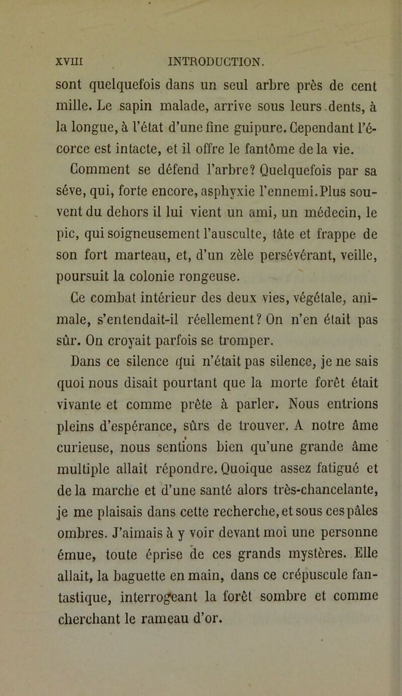 sont quelquefois dans un seul arbre près de cent mille. Le sapin malade, arrive sous leurs , dents, à la longue, à l’état d’une fine guipure. Cependant l’é- corce est intacte, et il offre le fantôme delà vie. Comment se défend l’arbre? Quelquefois par sa sève, qui, forte encore, asphyxie l’ennemi.Plus sou- vent du dehors il lui vient un ami, un médecin, le pic, qui soigneusement l’ausculte, tâte et frappe de son fort marteau, et, d’un zèle persévérant, veille, poursuit la colonie rongeuse. Ce combat intérieur des deux vies, végétale, ani- male, s’entendait-il réellement? On n’en était pas sûr. On croyait parfois se tromper. Dans ce silence qui n’était pas silence, je ne sais quoi nous disait pourtant que la morte forêt était vivante et comme prête à parler. Nous entrions pleins d’espérance, sûrs de trouver. A notre âme i curieuse, nous sentions bien qu’une grande âme multiple allait répondre. Quoique assez fatigué et delà marche et d’une santé alors très-chancelante, je me plaisais dans cette recherche, et sous cespâles ombres. J’aimais à y voir devant moi une personne émue, toute éprise de ces grands mystères. Elle allait, la baguette en main, dans ce crépuscule fan- tastique, interrogeant la forêt sombre et comme cherchant le rameau d’or.