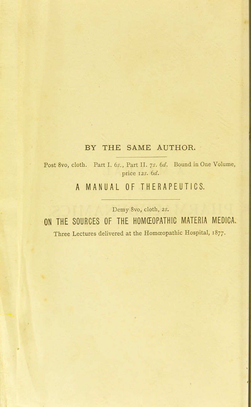 Post 8vo, cloth. Part I. 6^., Part II. ys. 6d. Bound in One Volume, price i2s. 6d. A MANUAL OF THERAPEUTICS. Demy 8vo, cloth, 2S. ON THE SOURCES OF THE HOMEOPATHIC MATERIA MEDICA. Three Lectures delivered at the Homoeopathic Hospital, 1877.