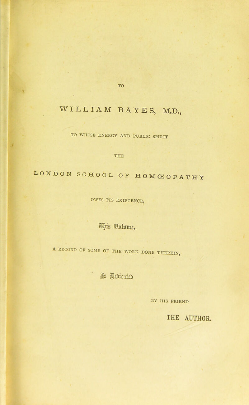 TO WILLIAM BAYES, M.D., TO WHOSE ENERGY AND PUBLIC SPIRIT LONDON SCHOOL OF HOMOEOPATHY OWES ITS EXISTENCE, A RECORD OF SOME OF THE WORK DONE THEREIN, BY HIS FRIEND THE AUTHOR.