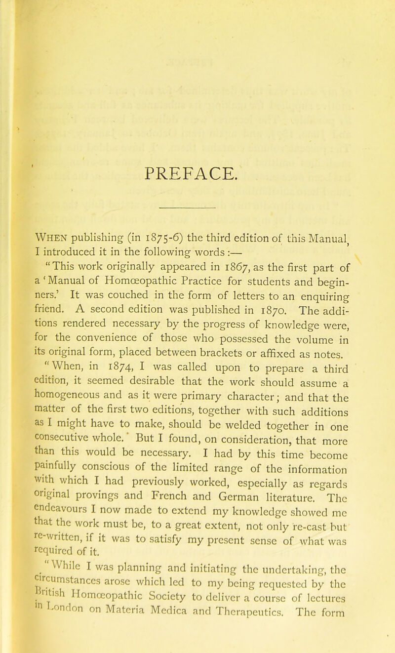 PREFACE. When publishing (in 1875-6) the third edition of this Manual^ I introduced it in the following words :— “This work originally appeared in 1867, as the first part of a ‘ Manual of Homceopathic Practice for students and begin- ners.’ It was couched in the form of letters to an enquiring friend. A second edition was published in 1870. The addi- tions rendered necessary by the progress of knowledge were, for the convenience of those who possessed the volume in its original form, placed between brackets or affixed as notes. “When, in 1874, I was called upon to prepare a third edition, it seemed desirable that the work should assume a homogeneous and as it were primary character; and that the matter of the first two editions, together with such additions as I might have to make, should be welded together in one consecutive whole. ’ But I found, on consideration, that more than this would be necessary. I had by this time become painfully conscious of the limited range of the information with which I had previously worked, especially as regards original provings and French and German literature. The endeavours I now made to extend my knowledge showed me that the work must be, to a great extent, not only re-cast but re written, if it was to satisfy my present sense of what was required of it. “ While I was planning and initiating the undertaking, the circumstances arose which led to my being requested by the ritish Homoeopathic Society to deliver a course of lectures e Tondon on Materia Medica and Therapeutics. The form