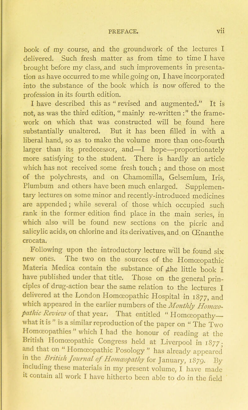 book of my course, and the groundwork of the lectures I delivered. Such fresh matter as from time to time I have brought before my class, .and such improvements in presenta- tion as have occurred to me while going on, I have incorporated into the substance of the book which is now offered to the profession in its fourth edition. I have described this as “ revised and augmented.” It is not, as was the third edition, “ mainly re-written the frame- work on which that was constructed will be found here substantially unaltered. But it has been filled in with a liberal hand, so as to make the volume more than one-fourth larger than its predecessor, and—I hope—proportionately more satisfying to the student. There is hardly an article which has not received some fresh touch ; and those on most of the polychrests, and on Chamomilla, Gelsemium, Iris, Plumbum and others have been much enlarged. Supplemen- tary lectures on some minor and recently-introduced medicines are appended; while several of those which occupied such rank in the former edition find place in the main series, in which also will be found new sections on the picric and salicylic acids, on chlorine and its derivatives, and on CEnanthe crocata. Following upon the introductory lecture will be found six new ones. The two on the sources of the Homoeopathic Materia Medica contain the substance of »the little book I have published under that title. Those on the general prin- ciples of drug-action bear the same relation to the lectures I delivered at the London Homoeopathic Hospital in 1877, and which appeared in the earlier numbers of the Monthly Homceo- pathic Review of that year. That entitled “ Homoeopathy what it is ” is a similar reproduction of the paper on “ The Two Homoeopathies ” which I had the honour of reading at the British Homoeopathic Congress held at Liverpool in 1877- and that on Homoeopathic Posology ” has already appeared in the British Joimial of Hovmopathy for January, 1879. By including these materials in my present volume, I have made it contain all work I have hitherto been able to do in the field