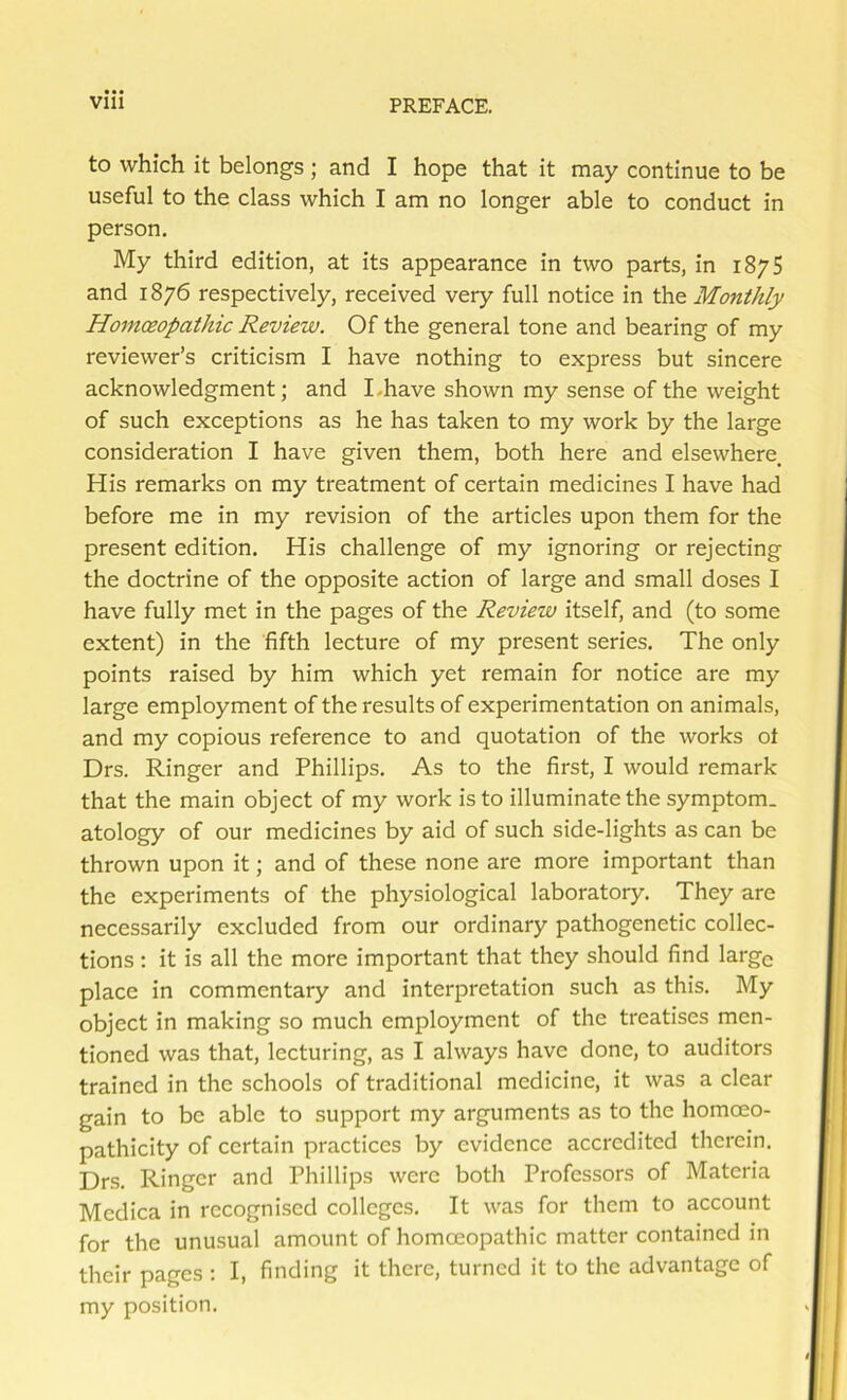 to which it belongs; and I hope that it may continue to be useful to the class which I am no longer able to conduct in person. My third edition, at its appearance in two parts, in 1875 and 1876 respectively, received very full notice in the Monthly Homoeopathic Review. Of the general tone and bearing of my reviewer’s criticism I have nothing to express but sincere acknowledgment; and Lhave shown my sense of the weight of such exceptions as he has taken to my work by the large consideration I have given them, both here and elsewhere. His remarks on my treatment of certain medicines I have had before me in my revision of the articles upon them for the present edition. His challenge of my ignoring or rejecting the doctrine of the opposite action of large and small doses I have fully met in the pages of the Review itself, and (to some extent) in the fifth lecture of my present series. The only points raised by him which yet remain for notice are my large employment of the results of experimentation on animals, and my copious reference to and quotation of the works ot Drs. Ringer and Phillips. As to the first, I would remark that the main object of my work is to illuminate the symptom, atology of our medicines by aid of such side-lights as can be thrown upon it; and of these none are more important than the experiments of the physiological laboratory. They are necessarily excluded from our ordinary pathogenetic collec- tions ; it is all the more important that they should find large place in commentary and interpretation such as this. My object in making so much employment of the treatises men- tioned was that, lecturing, as I always have done, to auditors trained in the schools of traditional medicine, it was a clear gain to be able to support my arguments as to the homoeo- pathicity of certain practices by evidence accredited therein. Drs. Ringer and Phillips were both Professors of Materia Mcdica in recognised colleges. It was for them to account for the unusual amount of homoeopathic matter contained in their pages : I, finding it there, turned it to the advantage of my position.