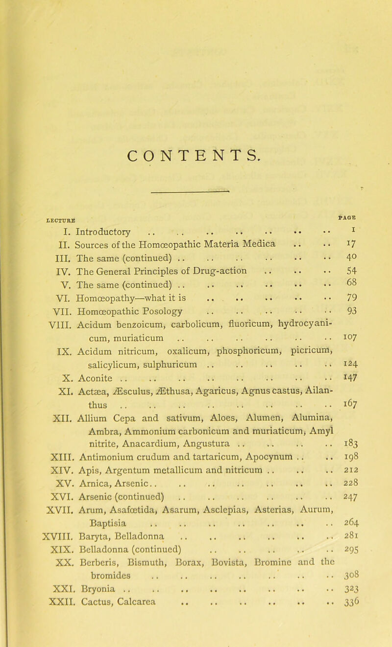 CONTENTS. LECTURE PAGE I. Introductory II. Sources of the Homoeopathic Materia Medica III, The same (continued) .. IV. The General Principles of Drug-action V. The same (continued) .. VI. Homoeopathy—what it is VII. Homoeopathic Posology VIII. Acidum benzoicum, carbolicum, fluoricum, hydrocyani- cum, muriaticum IX. Acidum nitricum, oxalicum, phosphoricum, picricum, salicylicum, sulphuricum .. X. Aconite XL Act$a, .dEsculus, iEthusa, Agaricus, Agnus castus, Ailan- thus XII. Allium Cepa and sativum, Aloes, Alumen, Alumina, Ambra, Ammonium carbonicum and muriaticumj Amyl nitrite, Anacardium, Angustura .. XIII. Antimonium crudum and tartaricum, Apocynum .. XIV. Apis, Argentum metallicum and nitricum .. XV. Arnica, Arsenic XVI. Arsenic (continued) XVII. Arum, Asafcetida, Asarum, Asclepias, Asterias, Aurum, Baptisia XVHI. Baryta, Belladonna XIX. Belladonna (continued) XX. Berberis, Bismuth, Borax, Bovista, Bromine and the bromides XXL Bryonia .. XXII. Cactus, Calcarea 17 40 54 68 79 93 107 124 147 167 183 198 212 228 247 264 281 295 308 323 336