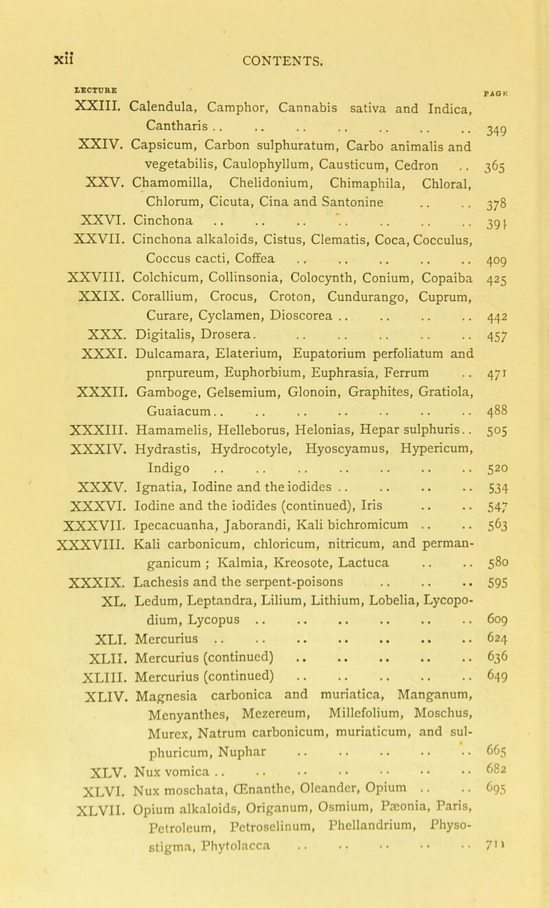 • • LECTURE XXIII. Calendula, Camphor, Cannabis sativa and Indica, Cantharis .. XXIV. Capsicum, Carbon sulphuratum, Carbo animalis and vegetabilis, Caulophyllum, Causticum, Cedron XXV. Chamomilla, Chelidonium, Chimaphila, Chloral, Chlorum, Cicuta, Cina and Santonine XXVI. Cinchona XXVII. Cinchona alkaloids, Cistus, Clematis, Coca, Cocculus, Coccus cacti, Coffea XXVIII. Colchicum, Collinsonia, Colocynth, Conium, Copaiba XXIX. Corallium, Crocus, Croton, Cundurango, Cuprum, Curare, Cyclamen, Dioscorea .. XXX. Digitalis, Drosera. XXXI. Dulcamara, Elaterium, Eupatorium perfoliatum and pnrpureum, Euphorbium, Euphrasia, Ferrum XXXII. Gamboge, Gelsemium, Glonoin, Graphites, Gratiola, Guaiacum.. XXXIII. Hamamelis, Helleborus, Helonias, Hepar sulphuris.. XXXIV. Hydrastis, Hydrocotyle, Hyoscyamus, Hypericum, Indigo XXXV. Ignatia, Iodine and the iodides .. XXXVI. Iodine and the iodides (continued). Iris XXXVII. Ipecacuanha, Jaborandi, Kali bichromicum .. XXXVIII. Kali carbonicum, chloricum, nitricum, and perman- ganicum ; Kalmia, Kreosote, Lactuca XXXIX. Lachesis and the serpent-poisons XL. Ledum, Leptandra, Lilium, Lithium, Lobelia, Lycopo- dium, Lycopus .. XLI. Mercurius .. XLII. Mercurius (continued) XLHI. Mercurius (continued) XLIV. Magnesia carbonica and muriatica, Manganum, Menyanthes, Mezereum, Millefolium, Moschus, Murex, Natrum carbonicum, muriaticum, and sul- phuricum, Nuphar XLV. Nux vomica .. XLVI. Nux moschata, CEnanthe, Oleander, Opium .. XLVII. Opium alkaloids. Origanum, Osmium, Pmonia, Paris, Petroleum, Petroselinum, Phellandrium, Physo- stigma, Phytolacca PAGK 349 365 378 391 409 425 442 457 471 488 S05 520 534 547 563 580 595 609 624 636 649 665 682 695 7'»