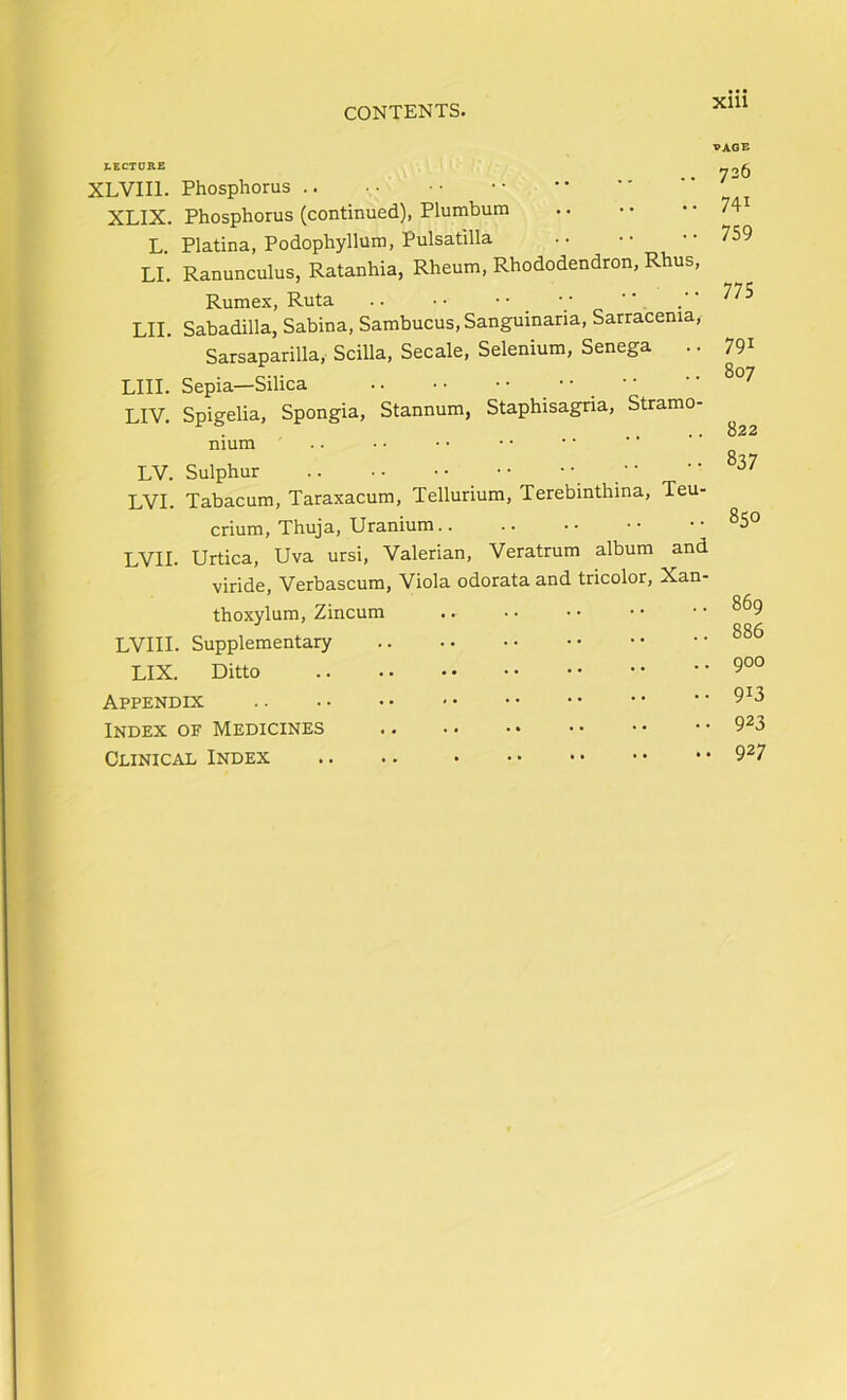 Xlll X.ECTORE XLVIIl. Phosphorus .. XLIX. Phosphorus (continued), Plumbum L. Platina, Podophyllum, Pulsatilla LI. Ranunculus, Ratanhia, Rheum, Rhododendron, Rhus, Rumex, Ruta .. •• '.’o ' LII. Sabadilla, Sabina, Sambucus, Sanguinana, Sarracenia, Sarsaparilla, Scilla, Secale, Selenium, Senega .. LIII. Sepia—Silica  .  LIV. Spigelia, Spongia, Stannum, Staphisagria, Stramo- nium .. LV. Sulphur L'VI. Tabacum, Taraxacum, Tellurium, Terebinthina, Teu- crium. Thuja, Uranium.. L’VI!. Urtica, Uva ursi, Valerian, Veratrum album and viride, Verbascum, Viola odorata and tricolor, Xan- thoxylum, Zincum LVIII. Supplementary LIX. Ditto Appendix Index of Medicines Clinical Index VAQE 726 741 759 775 791 807 822 837 850 869 886 900 913 923 927
