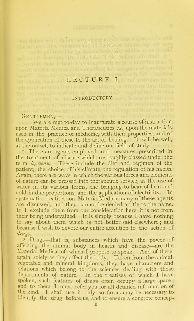 INTRODUCTORY. Gentlemen,— We are met to-day to inaugurate a course of instruction upon Materia Medica and Therapeutics, i.e., upon the materials used in the practice of medicine, with their properties, and of the application of these to the art of healing. It will be well, at the outset, to indicate and define our field of study. 1. There are agents employed and measures prescribed in the treatment of disease which are roughly classed under the term hygienic. These include the diet and regimen of the patient, the choice of his climate, the regulation of his habits. Again, there are ways in which the various forces and elements of nature can be pressed into therapeutic service, as the use of water in its various forms, the bringing to bear of heat and cold in due proportions, and the application of electricity. In systematic treatises on Materia Medica many of these agents are discussed, and they cannot be denied a title to the name. If I exclude them from our consideration here, it is not from their being undervalued. It is simply because I have nothing to say about them which is not better said elsewhere; and because I wish to devote our entire attention to the action of drugs. 2. Drugs—that is, substances which have the power of affecting the animal body in health and disease—are the Materia Medica of which I propose to speak. And of these, again, solely as they affect the body. Taken from the animal, vegetable, and mineral kingdoms, they have characters and relations which belong to the sciences dealing with those departments of nature. In the treatises of which I have spoken, such features of drugs often occupy a large space : and to them I must refer you for all detailed information of the kind. I shall use it only so far as may be necessary to identify the drug before us, and to ensure a concrete concep- U