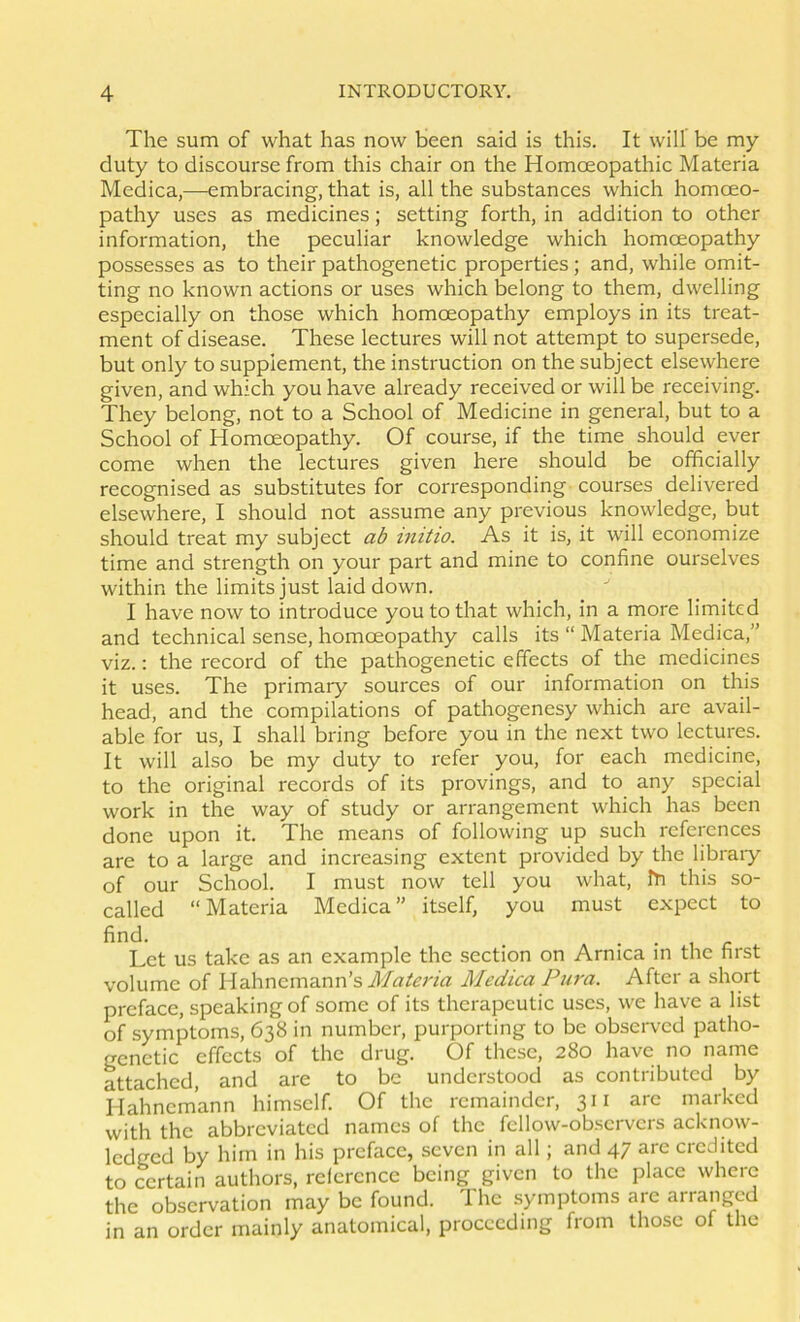 The sum of what has now been said is this. It will be my duty to discourse from this chair on the Homoeopathic Materia Medica,—embracing, that is, all the substances which homoeo- pathy uses as medicines; setting forth, in addition to other information, the peculiar knowledge which homoeopathy possesses as to their pathogenetic properties ; and, while omit- ting no known actions or uses which belong to them, dwelling especially on those which homoeopathy employs in its treat- ment of disease. These lectures will not attempt to supersede, but only to supplement, the instruction on the subject elsewhere given, and which you have already received or will be receiving. They belong, not to a School of Medicine in general, but to a School of Homoeopathy. Of course, if the time should ever come when the lectures given here should be officially recognised as substitutes for corresponding courses delivered elsewhere, I should not assume any previous knowledge, but should treat my subject ab initio. As it is, it will economize time and strength on your part and mine to confine ourselves within the limits just laid down. I have now to introduce you to that which, in a more limited and technical sense, homoeopathy calls its “ Materia Medica,” viz.; the record of the pathogenetic effects of the medicines it uses. The primary sources of our information on this head, and the compilations of pathogenesy which are avail- able for us, I shall bring before you in the next two lectures. It will also be my duty to refer you, for each medicine, to the original records of its provings, and to any special work in the way of study or arrangement which has been done upon it. The means of following up such references are to a large and increasing extent provided by the libraiy of our School. I must now tell you what, ffi this so- called “Materia Medica” itself, you must expect to find. _ . • 1 c Lct us take as an example the section on Arnica in the first volume of Hahnemann’s Medica Piira. After a short preface, speaking of some of its therapeutic uses, we have a list of symptoms, 638 in number, purporting to be observed patho- genetic effects of the drug. Of these, 280 have no name attached, and are to be understood as contributed by Hahnemann himself. Of the remainder, 311 arc marked with the abbreviated names of the fcllow-obscrvcrs acknow- ledged by him in his preface, seven in all ; and 47 arc credited to certain authors, reference being given to the place where the observation may be found. The .symptoms are arranged in an order mainly anatomical, proceeding from those of the