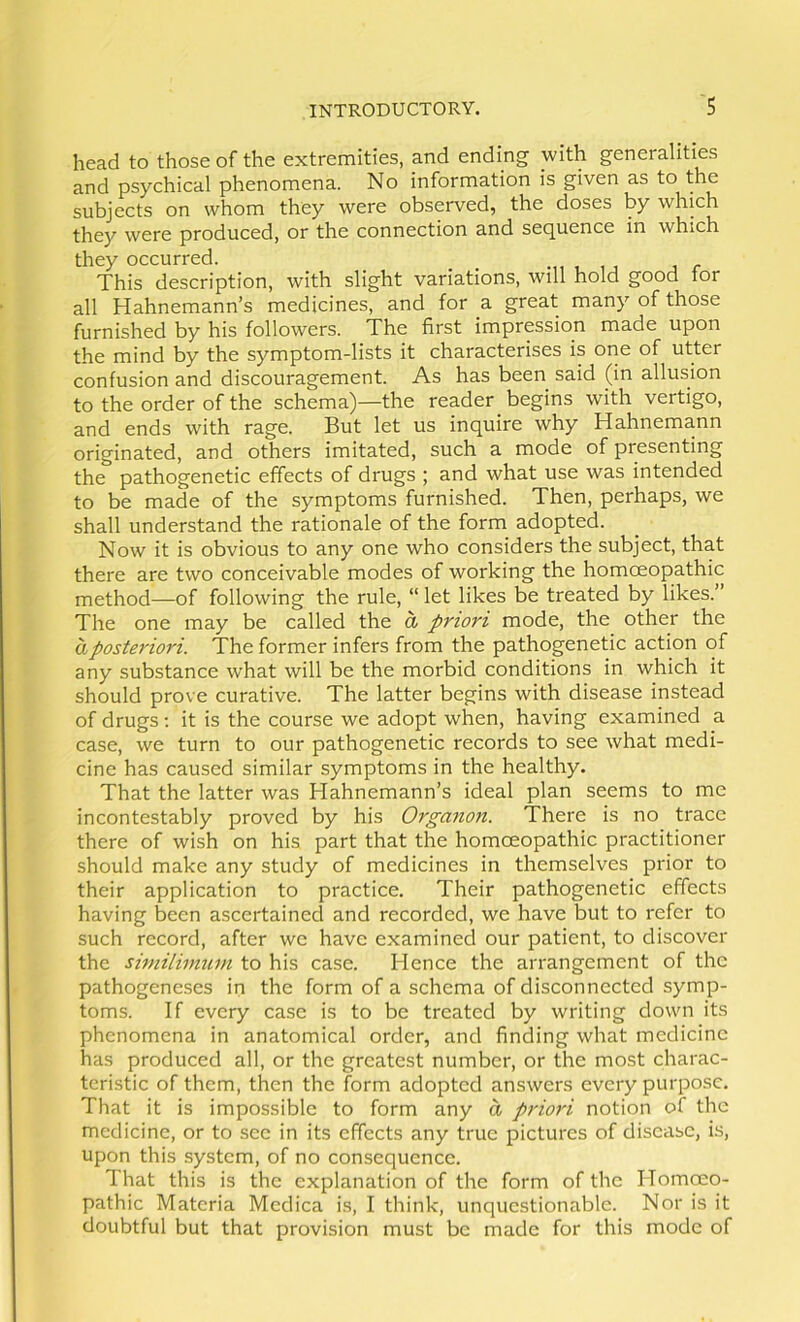 head to those of the extremities, and ending with generalities and psychical phenomena. No information is given as to the subjects on whom they were observed, the doses by which they were produced, or the connection and sequence in which they occurred. _ _ , r This description, with slight variations, will hold good tor all Hahnemann’s medicines, and for a great many of those furnished by his followers. The first impression made upon the mind by the symptom-lists it characterises is one of utter confusion and discouragement. As has been said (in allusion to the order of the schema)—the reader begins with vertigo, and ends wdth rage. But let us inquire why Hahnemann originated, and others imitated, such a mode of presenting the pathogenetic effects of drugs ; and what use was intended to be made of the symptoms furnished. Then, perhaps, we shall understand the rationale of the form adopted. Now it is obvious to any one who considers the subject, that there are two conceivable modes of working the homoeopathic method—of following the rule, “ let likes be treated by likes.” The one may be called the a priori mode, the other the a posteriori. The former infers from the pathogenetic action of any substance what will be the morbid conditions in which it should prove curative. The latter begins with disease instead of drugs; it is the course we adopt when, having examined a case, we turn to our pathogenetic records to see what medi- cine has caused similar symptoms in the healthy. That the latter was Hahnemann’s ideal plan seems to me incontestably proved by his Organon. There is no trace there of wish on his part that the homoeopathic practitioner should make any study of medicines in themselves prior to their application to practice. Their pathogenetic effects having been ascertainecl and recorded, we have but to refer to such record, after we have examined our patient, to discover the siniiliinum to his case. Hence the arrangement of the pathogeneses in the form of a schema of disconnected symp- toms. If every case is to be treated by writing down its phenomena in anatomical order, and finding what medicine has produced all, or the greatest number, or the most charac- teristic of them, then the form adopted answers every purpose. That it is impossible to form any a priori notion of the medicine, or to see in its effects any true pictures of disease, is, upon this system, of no consequence. That this is the explanation of the form of the Homoeo- pathic Materia Medica is, I think, unquestionable. Nor is it doubtful but that provision must be made for this mode of