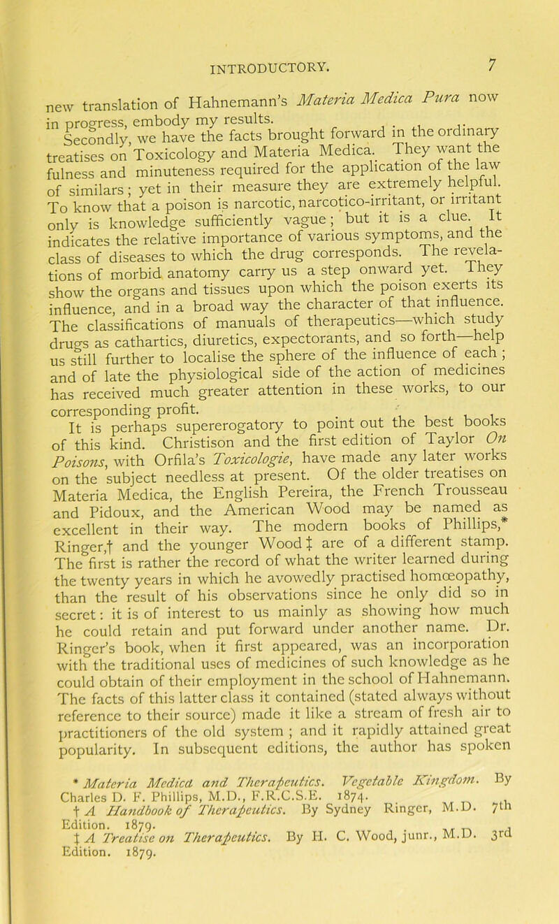 new translation of Hahnemann’s Materia Medica Pura now in progress, embody my results. , • ,i .a- Secondly we have the facts brought forward in the oi dinary treatises on Toxicology and Materia Medica They want the fulness and minuteness required for the application of the law of similars; yet in their measure they are extremely helpful. To know that a poison is narcotic, narcotico-irritant, or irritant only is knowledge sufficiently vague; but it is a clue. It indicates the relative importance of various symptoms, and me class of diseases to which the drug corresponds. The revela- tions of morbid anatomy cany us a step onward yet. i hey show the organs and tissues upon which the poison exerts its influence, and in a broad way the character of that influence. The classifications of manuals of therapeutics—which study drugs as cathartics, diuretics, expectorants, and so forth—help us still further to localise the sphere of the influence of each ; and of late the physiological side of the action of medicines has received much greater attention in these works, to our corresponding profit. _ i l ^ u i It is perhaps supererogatory to point out the best books of this kind. Christison and the first edition of Taylor On Poisons, with Orfila’s Toxicologie, have made any later works on the subject needless at present. Of the older treatises on Materia Medica, the English Pereira, the French Trousseau and Pidoux, and the American Wood may be named as excellent in their way. The modern books of Phillips,* Ringer,! and the younger Woodl^ are of a different starnp. The firk is rather the record of what the writer learned during the twenty years in which he avowedly practised homoeopathy, than the result of his observations since he only did so in secret; it is of interest to us mainly as showing how much he could retain and put forward under another name. Dr. Ringer’s book, when it first appeared, was an incorporation with the traditional uses of medicines of such knowledge as he could obtain of their employment in the school of Hahnemann. The facts of this latter class it contained (stated always without reference to their source) made it like a stream of fresh air to practitioners of the old system ; and it rapidly attained great popularity. In subsequent editions, the author has spoken • Materia Medica and Therapeutics. Vegetable Kingdom. By Charles D. F. Phillips, M.D., F.R.C.B.E. 187/]. \A Handbook 0/Therapeutics. By Sydney Ringer, M.D. 7m Edition. 1879. . , XA Treatise on Therapeutics. By H. C. Wood, junr., M.JJ. 3ra Edition. 1879.