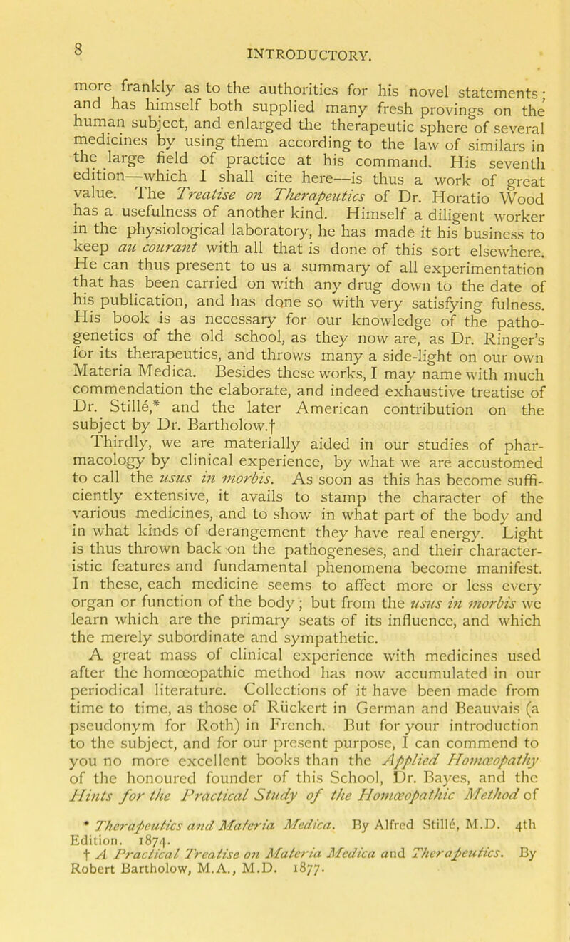more frankly as to the authorities for his novel statements; and has himself both supplied many fresh provings on the human subject, and enlarged the therapeutic sphere of several medicines by using them according to the law of similars in the large field of practice at his command. His seventh edition—which I shall cite here—is thus a work of great value. The Treatise on Therapeutics of Dr. Horatio Wood has a usefulness of another kind. Himself a diligent worker in the physiological laboratory, he has made it his business to keep au courant with all that is done of this sort elsewhere. He can thus present to us a summary of all experimentation that has been carried on with any drug down to the date of his publication, and has done so with very satisfying fulness. His book is as necessary for our knowledge of the patho- genetics of the old school, as they now are, as Dr. Ringer’s for its therapeutics, and throws many a side-light on our own Materia Medica. Besides these works, I may name with much commendation the elaborate, and indeed exhaustive treatise of Dr. Stille,* and the later American contribution on the subject by Dr. Bartholow.f Thirdly, we are materially aided in our studies of phar- macology by clinical experience, by what we are accustomed to call the usus m morbis. As soon as this has become suffi- ciently extensive, it avails to stamp the character of the various medicines, and to show in what part of the body and in what kinds of derangement they have real energy. Light is thus thrown back on the pathogeneses, and their character- istic features and fundamental phenomena become manifest. In these, each medicine seems to affect more or less every organ or function of the body; but from the usus in ino7-bis we learn which are the primary seats of its influence, and which the merely subordinate and sympathetic. A great mass of clinical experience with medicines used after the homoeopathic method has now accumulated in our periodical literature. Collections of it have been made from time to time, as those of Riickert in German and Beauvais (a pseudonym for Roth) in French. But for your introduction to the subject, and for our present purpose, I can commend to you no more excellent books than the Applied Homceopathy of the honoured founder of this School, Dr. Bayes, and the llints for the Practical Study of the Homceopathic Method of * Therapeutics ajid Materia Medica. By Alfred Still6, M.D. 4th Edition. 1874. t A Practical 7'reatise ott Materia Medica and Therapeutics. By Robert Bartholow, M.A., M.D. 1877.