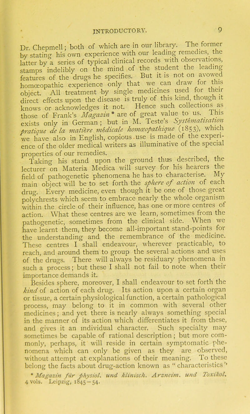 Dr. Chepmell; both of which are in our library. The former by stating his own experience with our leading remedies, the liter by a series of typical clinical records with observations, stamps indelibly on the mind of the student the leading features of the drugs he specifies. But it is not on avowed homoeopathic experience only that we can draw for this object. All treatment by single medicines used for then- direct effects upon the disease is truly of this kind, though it knows or acknowledges it not. Hence such collections as those of Frank’s Magazin* oi great value to us. this exists only in German ; but in M. Teste’s SystemahsaUon pratique de la matilre mtdicale homczopathique (1853), which we have also in English, copious .use is made of the expen- ence of the older medical writers as illuminative of the special properties of our remedies. Taking his stand upon the ground thus described, the lecturer on Materia Medica will survey for his hearers the field of pathogenetic phenomena he has to characterise. My main object will be to set forth the sphere of action of each drug. Every medicine, even though it be one of those great polychrests which seem to embrace nearly the whole organism within the circle of their influence, has one or more centres of action. What these centres are we learn, sometimes from the pathogenetic, sometimes from the clinical side. When we have learnt them, they become all-important stand-points for the understanding and the remembrance of the medicine. These centres I shall endeavour, wherever practicable, to reach, and around them to group the several actions and uses of the drugs. There will always be residuai-y phenomena in such a process; but these I shall not fail to note when their importance demands it. Besides sphere, moreover, I shall endeavour to set forth the kind of action of each drug. Its action upon a certain organ or tissue, a certain physiological function, a certain pathological process, may belong to it in common with several other medicines; and yet there is nearly always something special in the manner of its action which differentiates it from these, and gives it an individual character. Such specialty may sometimes be capable of rational description ; but more com- monly, perhaps, it will reside in certain symptomatic phe- nomena which can only be given as they are observed, without attempt at explanations of their meaning. To these belong the facts about drug-action known as “ characteristics ’’ * Magazin filr physiol, und klinisch. Arzneim. und Toxikol, 4vols. Leipzig, 1845-54.