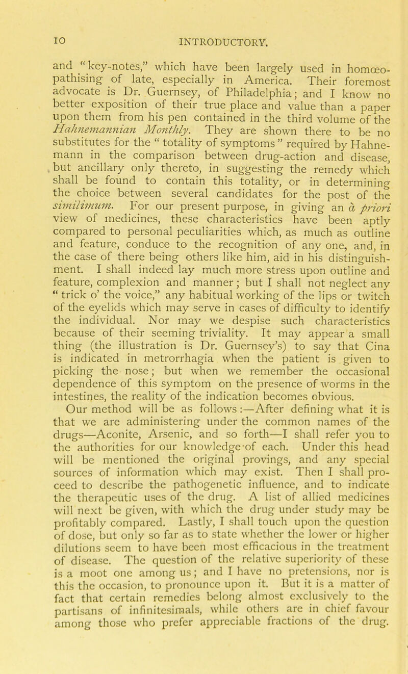 and key-notes,” which have been largely used in homoeo- pathising of late, especially in America. Their foremost advocate is Dr. Guernsey, of Philadelphia; and I know no better exposition of their true place and value than a paper upon them from his pen contained in the third volume of the Hahneinannian Monthly. They are shown there to be no substitutes for the “ totality of symptoms ” required by Hahne- mann in the comparison between drug-action and disease, but ancillary only thereto, in suggesting the remedy which shall be found to contain this totality, or in determining the choice between several candidates for the post of the similimuin. For our present purpose, in giving an a prio7'i view of medicines, these characteristics have been aptly compared to personal peculiarities which, as much as outline and feature, conduce to the recognition of any one, and, in the case of there being others like him, aid in his distinguish- ment. I shall indeed lay much more stress upon outline and feature, complexion and manner; but I shall not neglect any “ trick o’ the voice,” any habitual working of the lips or twitch of the eyelids which may serve in cases of difficulty to identify the individual. Nor may we despise such characteristics because of their seeming triviality. It may appear a small thing (the illustration is Dr. Guernsey’s) to say that Gina is indicated in metrorrhagia when the patient is given to picking the nose; but when we remember the occasional dependence of this symptom on the presence of worms in the intestines, the reality of the indication becomes obvious. Our method will be as follows:—After defining what it is that we are administering under the common names of the drugs—Aconite, Arsenic, and so forth—I shall refer you to the authorities for our knowledge-of each. Under this head will be mentioned the original provings, and any special sources of information which may exist. Then I shall pro- ceed to describe the pathogenetic influence, and to indicate the therapeutic uses of the drug. A list of allied medicines will next be given, with which the drug under study may be profitably compared. La.stly, I shall touch upon the question of dose, but only so far as to state whether the lower or higher dilutions seem to have been most efficacious in the treatment of disease. The question of the relative superiority of these is a moot one among us; and I have no pretensions, nor is this the occasion, to pronounce upon it. But it is a matter of fact that certain remedies belong almost exclusively to the partisans of infinitesimals, while others are in chief favour among those who prefer appreciable fractions of the drug.
