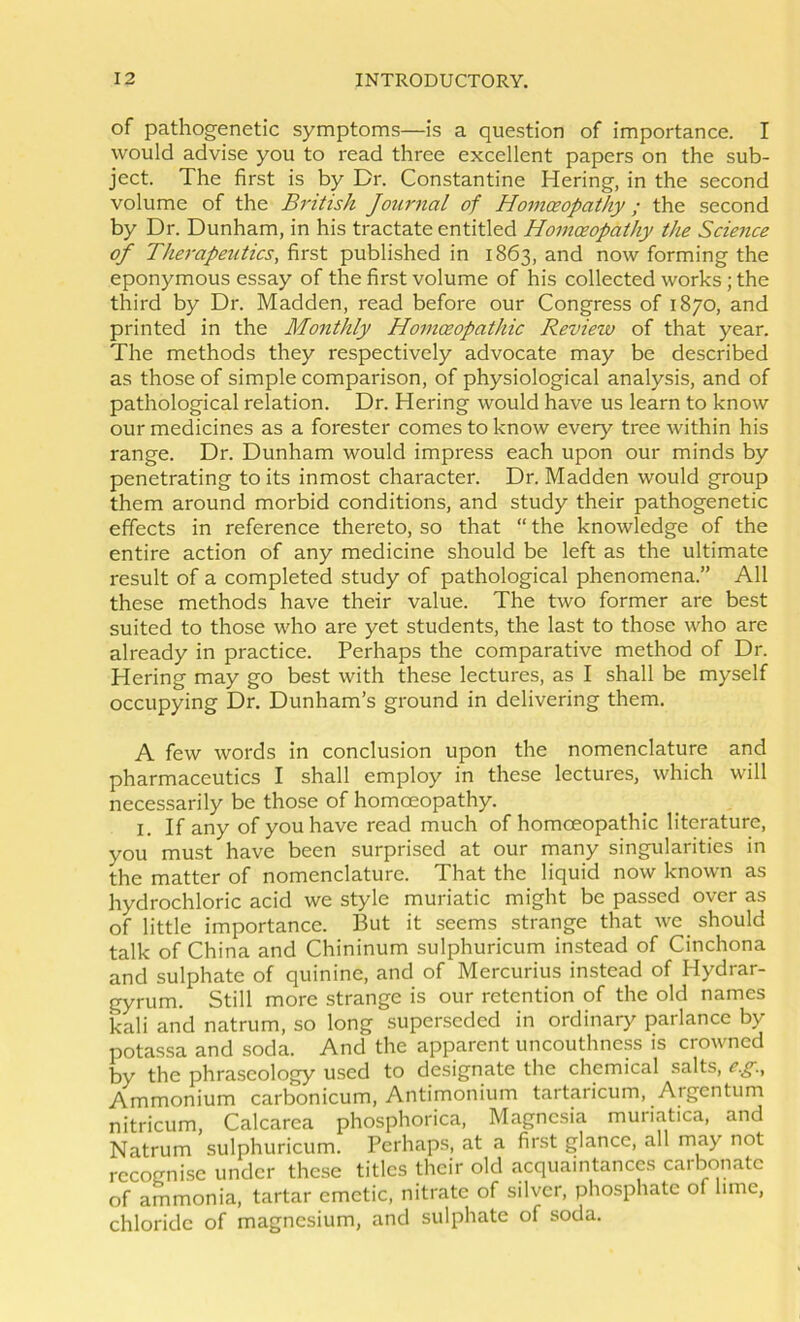 of pathogenetic symptoms—is a question of importance. I would advise you to read three excellent papers on the sub- ject. The first is by Dr. Constantine Hering, in the second volume of the British Journal of Homoeopathy; the second by Dr. Dunham, in his tractate entitled Homoeopathy the Science of Therapeutics, first published in 1863, and now forming the eponymous essay of the first volume of his collected works; the third by Dr. Madden, read before our Congress of 1870, and printed in the Monthly Homoeopathic Review of that year. The methods they respectively advocate may be described as those of simple comparison, of physiological analysis, and of pathological relation. Dr. Hering would have us learn to know our medicines as a forester comes to know every tree within his range. Dr. Dunham would impress each upon our minds by penetrating to its inmost character. Dr. Madden would group them around morbid conditions, and study their pathogenetic effects in reference thereto, so that “ the knowledge of the entire action of any medicine should be left as the ultimate result of a completed study of pathological phenomena.” All these methods have their value. The two former are best suited to those who are yet students, the last to those who are already in practice. Perhaps the comparative method of Dr. Hering may go best with these lectures, as I shall be myself occupying Dr. Dunham’s ground in delivering them. A few words in conclusion upon the nomenclature and pharmaceutics I shall employ in these lectures, which will necessarily be those of homoeopathy. I. If any of you have read much of homoeopathic literature, you must have been surprised at our many singularities in the matter of nomenclature. That the liquid now known as hydrochloric acid we style muriatic might be passed over as of little importance. But it seems strange that we should talk of China and Chininum sulphuricum instead of Cinchona and sulphate of quinine, and of Mercurius instead of Hydrar- gyrum. Still more strange is our retention of the old names kali and natrum, so long superseded in ordinary parlance by potassa and soda. And the apparent uncouthnep is crowned by the phraseology used to designate the chemical salts, e.g.. Ammonium carbonicum, Antimonium tartaricum. Argentum nitricum, Calcarea phosphorica. Magnesia muriatica, and Natrum sulphuricum. Perhaps, at a first glance, all niay not recognise under thc.se titles their old acquaintances carbonate of ammonia, tartar emetic, nitrate of silver, phosphate of lime, chloride of magnesium, and sulphate of soda.