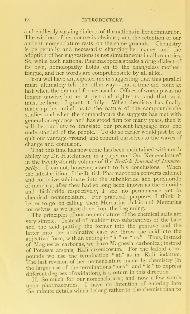 and endlessly varying dialects of the nations in her communion. The wisdom of her course is obvious ; and the retention of our ancient nomenclature rests on the same grounds. Chemistry is perpetually and necessarily changing her names, and the adoption of her suggestions is not simultaneous in all countries. So, while each national Pharmacopoeia speaks a drug-dialect of its own, homoeopathy holds on to the changeless mother- tongue, and her words are comprehensible by all alike. You will have anticipated me in suggesting that this parallel must ultimately tell the other way—that a time did come at last when the demand for vernacular Offices of worship was no longer unwise, but most just and righteous; and that so it must be here. I grant it fully. When chemistry has finally made up her mind as to the nature of the compounds she studies, and when the nomenclature she suggests has met with general acceptance, and has stood firm for many years, then it will be our duty to translate our present language into one understanded of the people. To do so earlier would just be to quit our vantage-ground, and commit ourselves to the waves of change and confusion. That this time has now come has been maintained with much ability by Dr. Hutchinson, in a paper on “ Our Nomenclature” in the twenty-fourth volume of the British Journal of Homeo- pathy. I cannot, however, assent to his conclusions. When the latest edition of the British Pharmacopoeia converts calomel and corrosive sublimate into the subchloride and perchloride of mercury, after they had so long been known as the chloride and bichloride respectively, I see no permanence yet in chemical nomenclature. For practical purposes, I think it better to go on calling them Mercurius dulcis and Mercurius corrosivus, as we have done from the beginning. The principles of our nomenclature of the chemical salts are very simple. Instead of making two substantives of the base and the acid, putting the former into the genitive and the latter into the nominative case, we throw the acid into the adjectival form, with an ending in “ ic ” or “ os.” Thus, instead of Magnesiae carbonas, we have Magnesia carbonica; instead of Potassae arsenis, Kali arsenicosum. For the kaloid com- pounds we use the termination “ at,” as in Kali iodatum. The last revision of her nomenclature made by chemistry (in the larger use of the terminations “ ous” and “ ic to express different degrees of oxidation), is a return in this direction. II. So much for our nomenclature ; and now a few words upon pharmaceutics. I have no intention of entering into the minute details which belong rather to the chemist than to