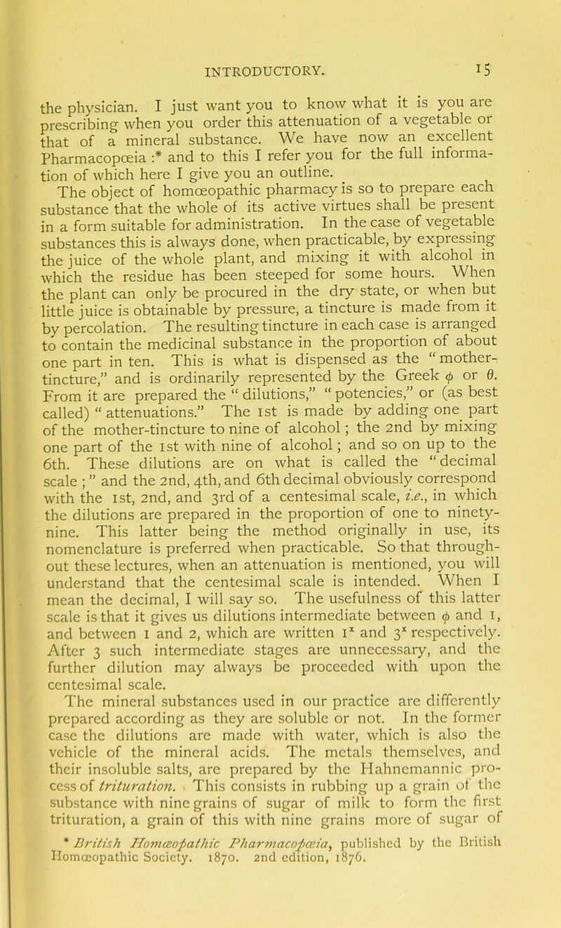 the physician. I just want you to know what it is you are prescribing when you order this attenuation of a vegetable or that of a mineral substance. We have now an excellent Pharmacopoeia ;* and to this I refer you for the full informa- tion of which here I give you an outline. The object of homoeopathic pharmacy is so to prepare each substance that the whole of its active virtues shall be present in a form suitable for administration. In the case of vegetable substances this is always done, when practicable, by expressiiig the juice of the whole plant, and mixing it with alcohol in which the residue has been steeped for some hours. When the plant can only be procured in the dry state, or when but little juice is obtainable by pressure, a tincture is made from it by percolation. The resulting tincture in each case is arranged to contain the medicinal substance in the proportion of about one part in ten. This is what is dispensed as the “ mother- tincture,” and is ordinarily represented by the Greek f or 6. From it are prepared the “dilutions,” “potencies,” or (as best called) “ attenuations.” The ist is made by adding one part of the mother-tincture to nine of alcohol; the 2nd by mixing one part of the ist with nine of alcohol; and so on up to the 6th. These dilutions are on what is called the “ decimal scale ; ” and the 2nd, 4th, and 6th decimal obviously correspond with the ist, 2nd, and 3rd of a centesimal scale, z.e., in which the dilutions are prepared in the proportion of one to ninety- nine. This latter being the method originally in use, its nomenclature is preferred when practicable. So that through- out these lectures, when an attenuation is mentioned, you will understand that the centesimal scale is intended. When I mean the decimal, I will say so. The usefulness of this latter scale is that it gives us dilutions intermediate between (j> and i, and between i and 2, which are written G and 3* respectively. After 3 such intermediate stages are unnecessaiy, and the further dilution may always be proceeded with upon the centesimal scale. The mineral substances used in our practice are differently prepared according as they are soluble or not. In the former case the dilutions are made with water, which is also tlie vehicle of the mineral acids. The metals themselves, and their insoluble salts, are prepared by the Hahnemannic pro- cess of trituration. This consists in rubbing up a grain ot the substance with nine grains of sugar of milk to form the first trituration, a grain of this with nine grains more of sugar of • British Homa:oj}athic Pharmacopceia., published by the British Ilomceopathic Society. 1870. 2nd edition, 1876.