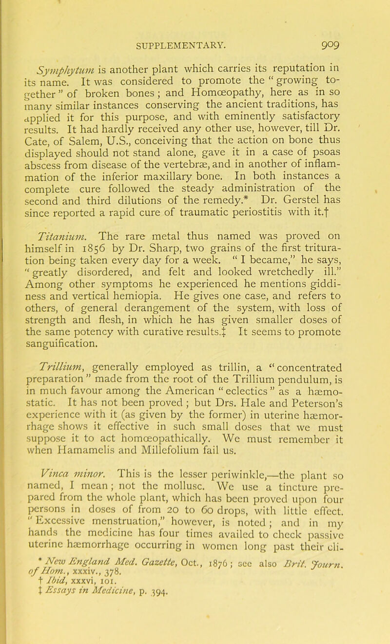 Symphytum is another plant which carries its reputation in its name. It was considered to promote the “ growing to- gether ” of broken bones; and Homceopathy, here as in so many similar instances conserving the ancient traditions, has applied it for this purpose, and with eminently satisfactory results. It had hardly received any other use, however, till Dr. Cate, of Salem, U.S., conceiving that the action on bone thus displayed should not stand alone, gave it in a case of psoas abscess from disease of the vertebrae, and in another of inflam- mation of the inferior maxillary bone. In both instances a complete cure followed the steady administration of the second and third dilutions of the remedy.* Dr. Gerstel has since reported a rapid cure of traumatic periostitis with it.j Titanitim. The rare metal thus named was proved on himself in 1856 by Dr. Sharp, two grains of the first tritura- tion being taken every day for a week. “ I became,” he says,  greatly disordered, and felt and looked wretchedly ill.” Among other symptoms he experienced he mentions giddi- ness and vertical hemiopia. He gives one case, and refers to others, of general derangement of the system, with loss of strength and flesh, in which he has given smaller doses of the same potency with curative results.J It seems to promote sanguification. Trillium, generally employed as trillin, a “ concentrated preparation ” made from the root of the Trillium pendulum, is in much favour among the American “ eclectics ” as a haemo- static. It has not been proved ; but Drs. Hale and Peterson’s experience with it (as given by the former) in uterine haemor- rhage shows it effective in such small doses that we must suppose it to act homoeopathically. We must remember it when Hamamelis and Millefolium fail us. Vinca minor. This is the lesser periwinkle,—the plant so named, I mean ; not the mollusc. We use a tincture pre- pared from the whole plant, which has been proved upon four persons in doses of from 20 to 60 drops, with little effect.  Excessive menstruation,” however, is noted; and in my hands the medicine has four times availed to check passive uterine haemorrhage occurring in women long past their cli- * New England Med. Gazette, Oct., 1876; see also Brit. Journ of Horn., xxxiv., 2,j2). t Ibid, XXXvi, loi. I Essays in Medicine, p. 394.