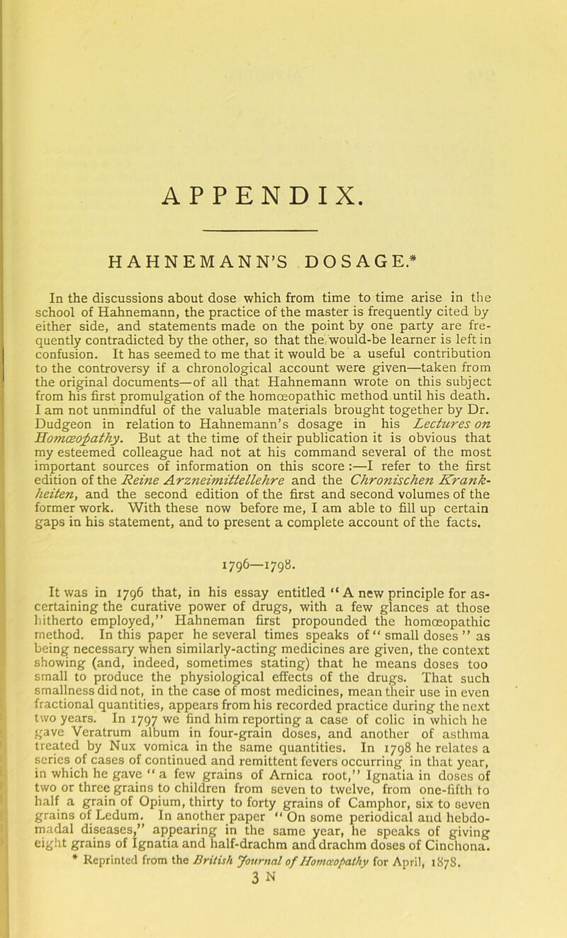 APPENDIX HAHNEMANN’S DOSAGE* In the discussions about dose which from time to time arise in the school of Hahnemann, the practice of the master is frequently cited by either side, and statements made on the point by one party are fre- quently contradicted by the other, so that the,, would-be learner is left in confusion. It has seemed to me that it would be a useful contribution to the controversy if a chronological account were given—taken from the original documents—of all that Hahnemann wrote on this subject from his first promulgation of the homoeopathic method until his death. I am not unmindful of the valuable materials brought together by Dr. Dudgeon in relation to Hahnemann’s dosage in his Lectures on Homoeopathy. But at the time of their publication it is obvious that my esteemed colleague had not at his command several of the most important sources of information on this score:—I refer to the first edition ol the Reine Arzneimittellehre and the Chronischen Krank- heiten, and the second edition of the first and second volumes of the former work. With these now before me, I am able to fill up certain gaps in his statement, and to present a complete account of the facts. 1796—1798. It was in 1796 that, in his essay entitled “ A new principle for as- certaining the curative power of drugs, with a few glances at those hitherto employed,” Hahneman first propounded the homoeopathic method. In this paper he several times speaks of “ small doses ” as being necessary when similarly-acting medicines are given, the context showing (and, indeed, sometimes stating) that he means doses too small to produce the physiological effects of the drugs. That such smallness did not, in the case of most medicines, mean their use in even fractional quantities, appears from his recorded practice during the next two years. In 1797 we find him reporting a case of colic in which he gave Veratrum album in four-grain doses, and another of asthma treated by Nux vomica in the same quantities. In 1798 he relates a series of cases of continued and remittent fevers occurring in that year, in which he gave ” a few grains of Arnica root,” Ignatia in doses of two or three grains to children from seven to twelve, from one-fifth to half a grain of Opium, thirty to forty grains of Camphor, six to seven grains of Ledum. In another paper “ On some periodical and hebdo- madal diseases,” appearing in the same year, he speaks of giving eight grains of Ignatia and half-drachm and drachm doses of Cinchona. • Reprinted from the British Journal of Homaopathy for April, 187S. 3 N