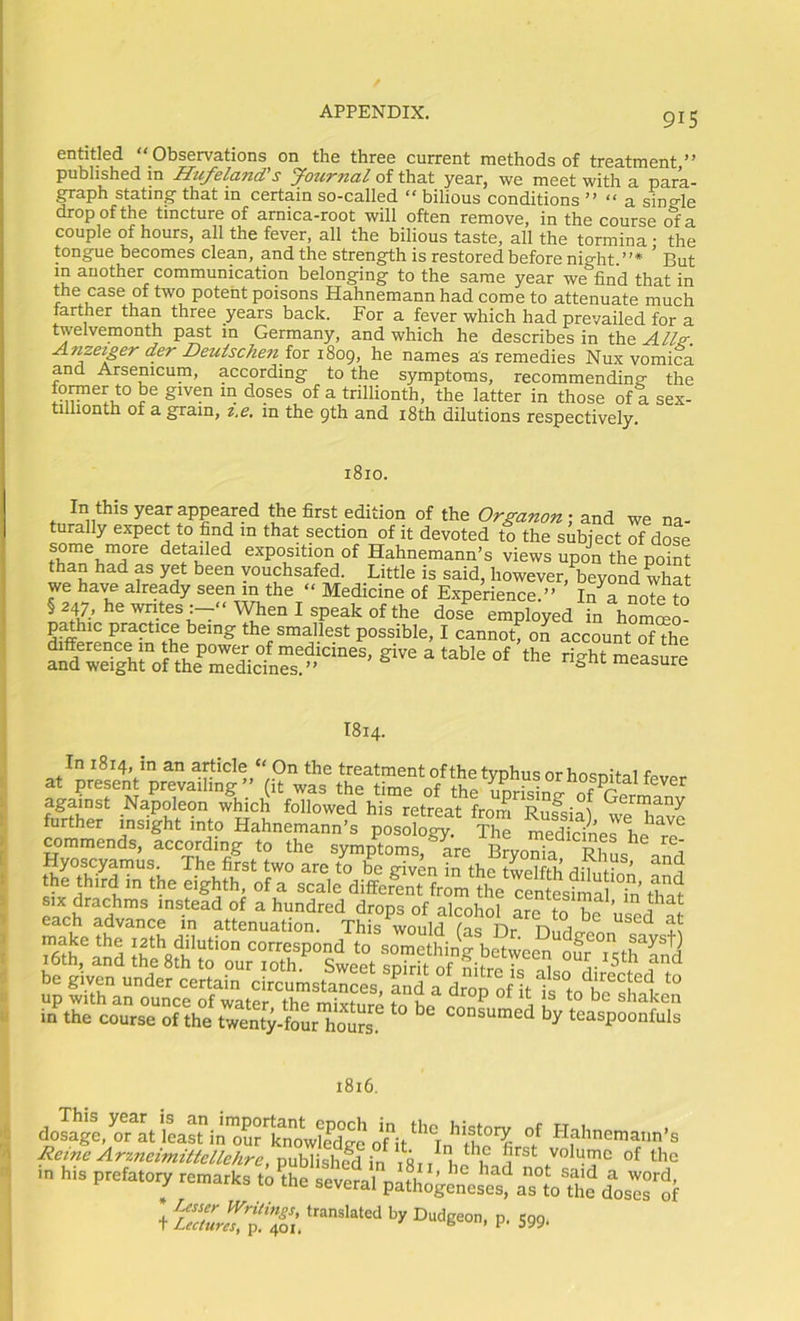 entitled “Observations on the three current methods of treatment” published in Hufeland's Journal of that year, we meet with a para- graph stating that in certain so-called “ bilious conditions ” “ a single drop of the tincture of arnica-root will often remove, in the course of a couple of hours, all the fever, all the bilious taste, all the tormina • the tongue becomes clean, pdthe strength is restored before night.”* ’ But m another communication belonging to the same year we find that in the case of two potent poisons Hahnemann had come to attenuate much farther than three years back. For a fever which had prevailed for a twelvemonth past in Germany, and which he describes in the Alls:. Anzet£er der £)eulschen fov i8og, he names as remedies Nux vomica and Arsenicum, according to the symptoms, recommending the fomer to be given in doses of a trillionth, the latter in those of a. sex- tilliontn of a gram, z,e, in the 9th and i8th dilutions respectively. 1810. In this year appeared the first edition of the Org-anon; and we na- turally expect to find in that section of it devoted to the subject of dose exposition of Hahnemann’s views upon the poiS than had as yet been vouchsafed. Little is said, however, beyond what we have already seen m the “ Medicine of Experience.” InVnoTe to § 247,hewntes:--‘‘WhenIspeakofthe dose employed in homeo- pathic practice being the smallest possible, I cannot! on accountTf?he I814. In 1814, in an article “ On the treatment ofthe typhus or hosnital at present prevailing (it was the time of the unrisinp- of against Napoleon which followed his retreat from Rufsial further insight into Hahnemann’s posology. The medicines hp commends, according to the symptoms Brvn!^p pi ^ i Hyoscyamus. The first two are to be given in the twelfth dih th. third in the eighth, of a scale differ?nt?rl the S^^a T„' Z'l in the course ofthe twen^HoL hoSs ‘^o'^sumed by teaspoonfuls 1816. dosage, or at least in'our’ifnowlfdge oOtHahnemann’s ^‘^t»eArxncimi/^e/^/ire,puh]ishedin first volume ofthe m his prefatory remarks