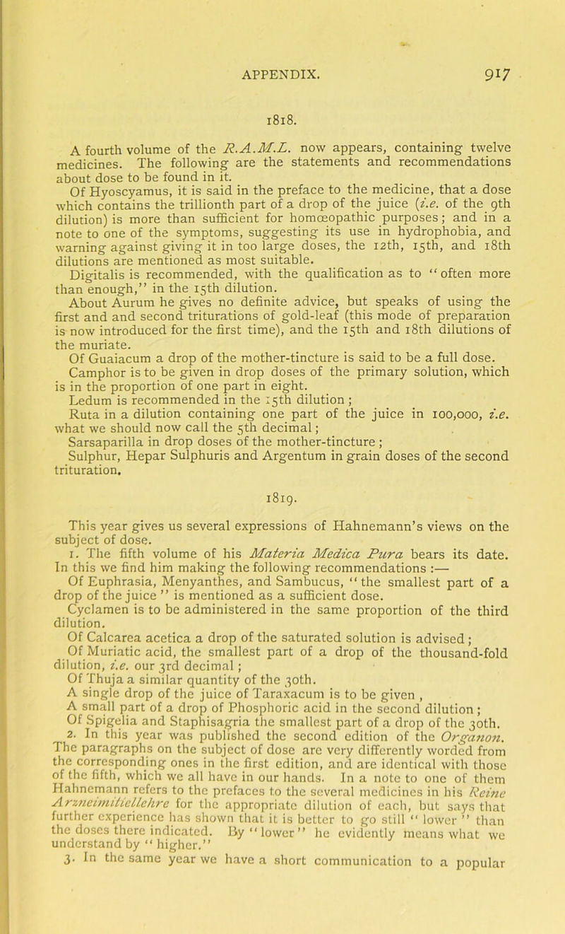 1818. A fourth volume of the R.A.M.L. now appears, containing twelve medicines. The following are the statements and recommendations about dose to be found in it. Of Hyoscyamus, it is said in the preface to the medicine, that a dose which contains the trillionth part of a drop of the juice {i.e. of the 9th dilution) is more than sufficient for homoeopathic purposes; and in a note to one of the symptoms, suggesting its use in hydrophobia, and warning against giving it in too large doses, the 12th, 15th, and i8th dilutions are mentioned as most suitable. Digitalis is recommended, with the qualification as to “often more than enough,” in the 15th dilution. About Aurum he gives no definite advice, but speaks of using the first and and second triturations of gold-leaf (this mode of preparation is now introduced for the first time), and the 15th and i8th dilutions of the muriate. Of Guaiacum a drop of the mother-tincture is said to be a full dose. Camphor is to be given in drop doses of the primary solution, which is in the proportion of one part in eight. Ledum is recommended in the 15th dilution ; Ruta in a dilution containing one part of the juice in 100,000, i.e. what we should now call the 5th decimal; Sarsaparilla in drop doses of the mother-tincture ; Sulphur, Hepar Sulphuris and Argentum in grain doses of the second trituration. 1819. This year gives us several expressions of Hahnemann’s views on the subject of dose. 1. The fifth volume of his Materia Medica Pura bears its date. In this we find him making the following recommendations :— Of Euphrasia, Menyanthes, and Sambucus, “the smallest part of a drop of the juice ” is mentioned as a sufficient dose. Cyclamen is to be administered in the same proportion of the third dilution. Of Calcarea acetica a drop of the saturated solution is advised; Of Muriatic acid, the smallest part of a drop of the tlrousand-fold dilution, i.e. our 3rd decimal; Of Thuja a similar quantity of the 30th. A single drop of the juice of Taraxacum is to be given , A small part of a drop of Phosphoric acid in the second dilution; Of Spigelia and Staphisagria the smallest part of a drop of the 30th. 2. In this year was published the second edition of the Organo7i. The paragraphs on the subject of dose are very differently worded from the corresponding ones in the first edition, and are identical with those of the fifth, which we all have in our hands. In a note to one of them Hahnemann refers to the prefaces to the several medicines in his Reme ArzneiniitielLehre for the appropriate dilution of each, but says that further experience has shown that it is better to go still “ lower ” than the doses there indicated. By “lower” he evidently means what we understand by “ higher.” 3. In the same year we have a short communication to a popular