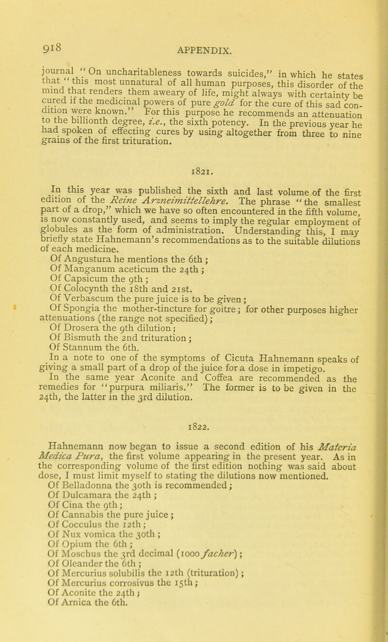 ‘‘ On uncharitableness towards suicides,” in which he states unnatural of all human purposes, this disorder of the mind that renders them aweary of life, might always with certainty be cured if the medicinal powers of pure gold for the cure of this sad con- dition were known.” For this purpose he recommends an attenuation to the billionth degree, t.e., the sixth potency. In the previous year he had spoken of effecting cures by using altogether from three to nine grains of the first trituration. 1821. In this year was published the sixth and last volume of the first edition of the Reine Arzneimittellehre. The phrase “the smallest part of a drop,” which we have so often encountered in the fifth volume, is now constantly used, and seems to imply the regular employment of globules as the form of administration. Understanding this, I may briefly state Hahnemann’s recommendations as to the suitable dilutions of each medicine. Of Angustura he mentions the 6th ; Of Manganum aceticum the 24th ; Of Capsicum the 9th ; Of Colocynth the iSth and 2ist. Of Verbascum the pure juice is to be given; Of Spongia the mother-tincture for goitre; for other purposes higher attenuations (the range not specified); Of Drosera the 9th dilution ; Of Bismuth the 2nd trituration; Of Stannum the 6th. In a note to one of the symptoms of Cicuta Hahnemann speaks of giving a small part of a drop of the juice fora dose in impetigo. In the same year Aconite and Coffea are recommended as the remedies for “purpura miliaris.” The former is to be given in the 24th, the latter in the 3rd dilution. 1822. Hahnemann now began to issue a second edition of his Materia Medica Pura, the first volume appearing in the present year. As in the corresponding volume of the first edition nothing was said about dose, I must limit myself to stating the dilutions now mentioned. Of Belladonna the 30th is recommended ; Of Dulcamara the 24th ; Of Cina the 9th ; Of Cannabis the pure juice ; Of Cocculus the 12th ; Of Nux vomica the 30th ; Of Opium the 6th ; Of Moschus the 3rd decimal (1000 facher'); Of Oleander the 6th ; Of Mercurius solubilis the 12th (trituration); Of Mercurius corrosivus the 15th; Of Aconite the 24th j Of Arnica the 6th.