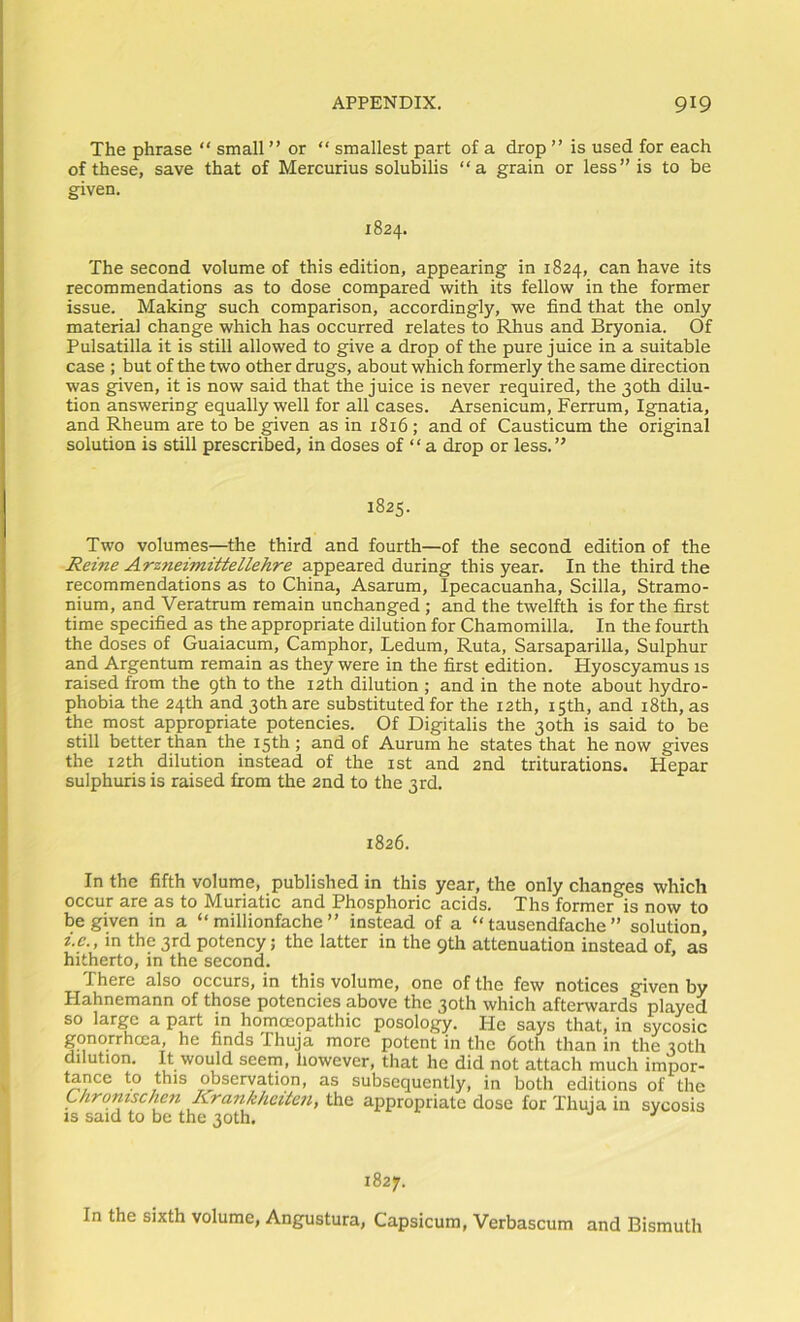 The phrase “ small ” or “ smallest part of a drop ” is used for each of these, save that of Mercurius solubilis “a grain or less” is to be given. 1824. The second volume of this edition, appearing in 1824, can have its recommendations as to dose compared with its fellow in the former issue. Making such comparison, accordingly, we find that the only material change which has occurred relates to Rhus and Bryonia. Of Pulsatilla it is still allowed to give a drop of the pure juice in a suitable case ; but of the two other drugs, about which formerly the same direction was given, it is now said that the juice is never required, the 30th dilu- tion answering equally well for all cases. Arsenicum, Ferrum, Ignatia, and Rheum are to be given as in 1816 ; and of Causticum the original solution is still prescribed, in doses of “ a drop or less.” 1825. Two volumes—the third and fourth—of the second edition of the Reine Arzneimittellehre appeared during this year. In the third the recommendations as to China, Asarum, Ipecacuanha, Scilla, Stramo- nium, and Veratrum remain unchanged ; and the twelfth is for the first time specified as the appropriate dilution for Chamomilla. In the fourth the doses of Guaiacum, Camphor, Ledum, Ruta, Sarsaparilla, Sulphur and Argentum remain as they were in the first edition. Hyoscyamus is raised from the 9th to the 12th dilution ; and in the note about hydro- phobia the 24th and 30th are substituted for the 12th, 15th, and i8th, as the most appropriate potencies. Of Digitalis the 30th is said to be still better than the 15th ; and of Aurum he states that he now gives the 12th dilution instead of the ist and 2nd triturations. Hepar sulphuris is raised from the 2nd to the 3rd, 1826. In the fifth volume, published in this year, the only changes which occur are as to Muriatic and Phosphoric acids. Ths former is now to be given in a “ millionfache ” instead of a “ tausendfache ” solution, i.e., m the 3rd potency; the latter in the 9th attenuation instead of, as hitherto, in the second. There also occurs, in this volume, one of the few notices given by Hahnemann of those potencies above the 30th which afterwards played so large a part in homoeopathic posology. He says that, in sycosic gonorrhoea, he finds Thuja more potent in the both than in the 30th dilution. It would seem, however, that he did not attach much impor- ^nce to this observation, as subsequently, in both editions of the Lkromschen Krankhciten, the appropriate dose for Thuja in sycosis IS said to be the 30th, ^ 1827. In the sixth volume, Angustura, Capsicum, Verbascum and Bismuth