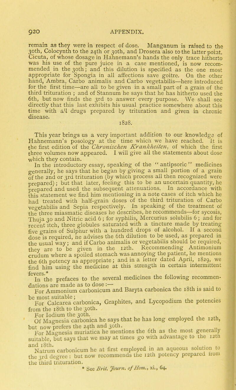 remain as they were in respect of dose. Manganum is raised to the 30th, Colocynth to the 24th or 30th, and Drosera also to the latter point. Cicuta, of whose dosage in Hahnemann’s hands the only trace hitherto was his use of the pure juice in a case mentioned, is now recom- mended in the 30th; and this dilution is specified as the one most appropriate for Spongia in all affections save goitre. On the other hand, Ambra, Carbo animalis and Carbo vegetabilis—here introduced for the first time—are all to be given in a small part of a grain of the third trituration ; and of Stannum he says that he has hitherto used the 6th, but now finds the 3rd to answer every purpose. We shall see directly that this last exhibits his usual practice somewhere about this time with afi drugs prepared by trituration and given in chronic disease. 1828. This year brings us a very important addition to our knowledge of Hahnemann’s posology at the time which we have reached. It is the first edition of the Chronischen Krankheiten, of which the first three volumes now appeared. I will give all the statements about dose which they contain. In the introductory essay, speaking of the “ antipsoric ” medicines generally, he says that he began by giving a small portion of a grain of the 2nd or 3rd trituration (by which process all then recognized were prepared); but that later, feeling this to be an uncertain quantity, he prepared and used the subsequent attenuations. In accordance with this statement we find him mentioning in a note cases of itch which he had treated with half-grain doses of the third trituration of Carbo vegetabilis and Sepia respectively. In speaking of the treatment of the three miasmatic diseases he describes, he recommends—for sycosis. Thuja 30 and Nitric acid 6; for syphilis, Mercurius solubilis 6; and for recent itch, three globules saturated with a tincture made by treating five grains of Sulphur with a hundred drops of alcohol. If a second dose is required, he advises the 6th dilution to be used, as prepared in the usual way; and if Carbo animalis or vegetabilis should be required, they are to be given in the 12th. Recommending Antimonium crudum where a spoiled stomach was annoying the patient, he mentions the 6th potency as appropriate; and in a letter dated April, 1829, we find him using the medicine at this strength in certain intermittent fevers * In the prefaces to the several medicines the following recommen- dations are made as to doseQM • -A<. For Ammonium carbonicum and Baryta carbomca the i8th is said to be most suitable; . x • For Calcarea carbonica, Graphites, and Lycopodium the potencies from the i8th to the 30th. For lodium the 30th. , , , , 1 i xi <.i. Of Magnesia carbonica he says that he has long employed the 12th, but now prefers the 24th and 30th. For Magnesia muriatica he mentions the 6th as the most generally suitable, but says that we may at times go with advantage to the 12th ^^NaUum carbonicum he at first employed in an aqueous solution to the 3rd degree ; but now recommends tlie 12th potency prepared Irom the third trituration. * See Brii. Journ, of Horn., xi., 64.