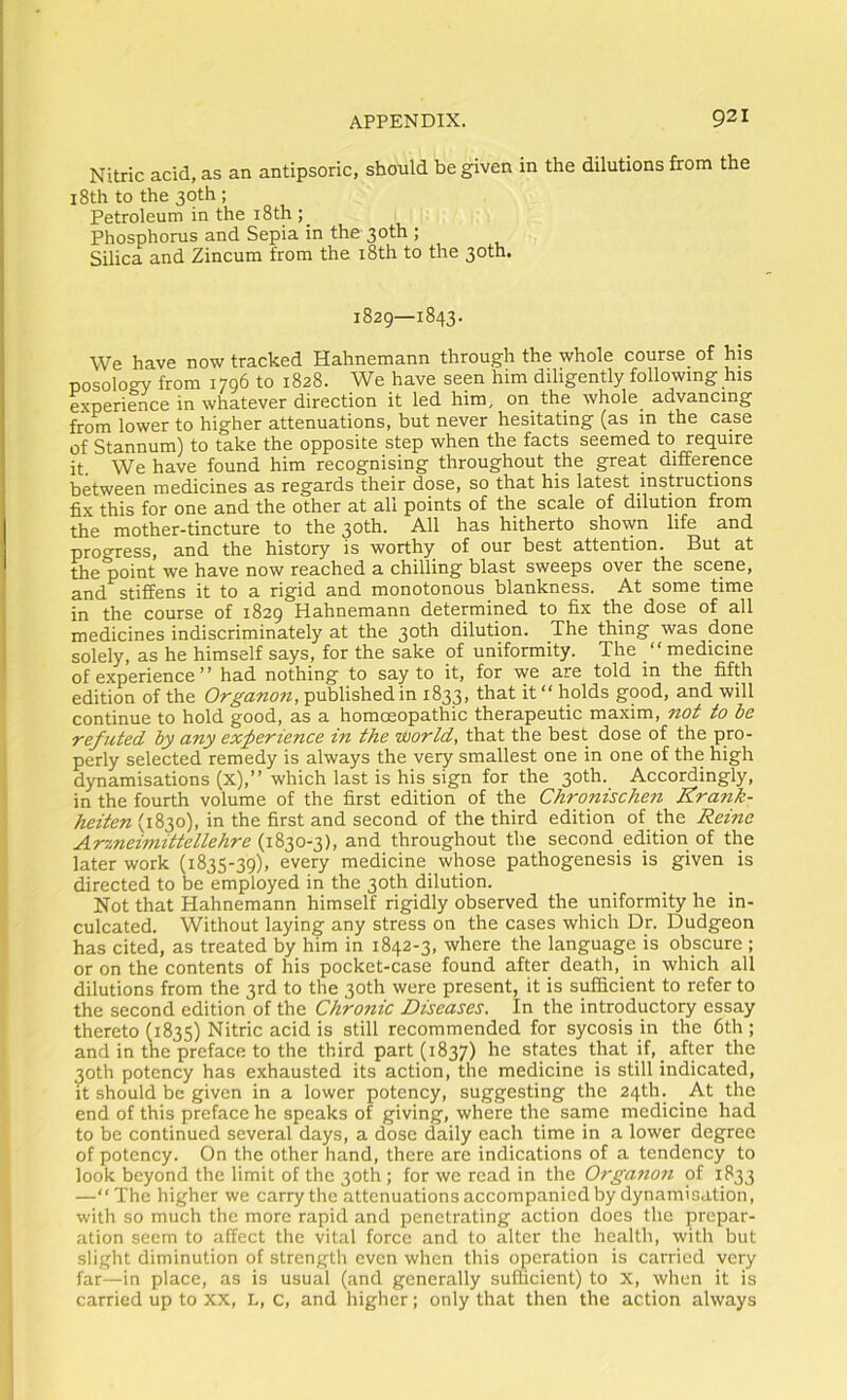 Nitric acid, as an antipsoric, should be given in the dilutions from the 18th to the 30th ; Petroleum in the i8th ; Phosphorus and Sepia in the 30th ; Silica and Zincura from the i8th to the 30th, 1829—1843. We have now tracked Hahnemann through the whole course of his nosology from 1796 to 1828. We have seen him diligently following his experience in whatever direction it led him, on the whole advancing from lower to higher attenuations, but never hesitating (as in the case of Stannum) to take the opposite step when the facts seemed to require it. We have found him recognising throughout the great difference between medicines as regards their dose, so that his latest instructions fix this for one and the other at all points of the scale of dilution from the mother-tincture to the 30th. All has hitherto shown life and progress, and the history is worthy of our best attention. But at the point we have now reached a chilling blast sweeps over the scene, and stiffens it to a rigid and monotonous blankness. At some time in the course of 1829 Hahnemann determined to fix the dose of all medicines indiscriminately at the 30th dilution. The thing was done solely, as he himself says, for the sake of uniformity. The “ medicine of experience ^ * had nothing to say to it, for we are told in the fifth edition of the Organon, published in 1833, that it “ holds good, and will continue to hold good, as a homoeopathic therapeutic maxim, not to be refuted by any experience in the world, that the best dose of the pro- perly selected remedy is always the very smallest one in one of the high dynamisations (x),” which last is his sign for the 30th. Accordingly, in the fourth volume of the first edition of the Chronischen Krank- heiten (1830), in the first and second of the third edition of the Reine Arzneimittellehre (1830-3), and throughout the second edition of the later work (1835-39), every medicine whose pathogenesis is given is directed to be employed in the 30th dilution. Not that Hahnemann himself rigidly observed the uniformity he in- culcated. Without laying any stress on the cases which Dr. Dudgeon has cited, as treated by him in 1842-3, where the language is obscure ; or on the contents of his pocket-case found after death, in which all dilutions from the 3rd to the 30th were present, it is sufficient to refer to the second edition of the Chronic Diseases. In the introductory essay thereto (1835) Nitric acid is still recommended for sycosis in the 6th ; and in the preface to the third part (1837) states that if, after the 30th potency has exhausted its action, the medicine is still indicated, it should be given in a lower potency, suggesting the 24th. _At the end of this preface he speaks of giving, where the same medicine had to be continued several days, a dose daily each time in .a lower degree of potency. On the other hand, there are indications of a tendency to look beyond the limit of the 30th ; for we read in the Organon of 1833 —“The higher we carry the attenuations accompanied by dynamisation, with so much the more rapid and penetrating action does the prepar- ation seem to affect the vital force and to alter the health, with but slight diminution of strength even when this operation is carried very far—in place, as is usual (and generally sufficient) to X, when it is carried up to XX, L, c, and higher; only that then the action always