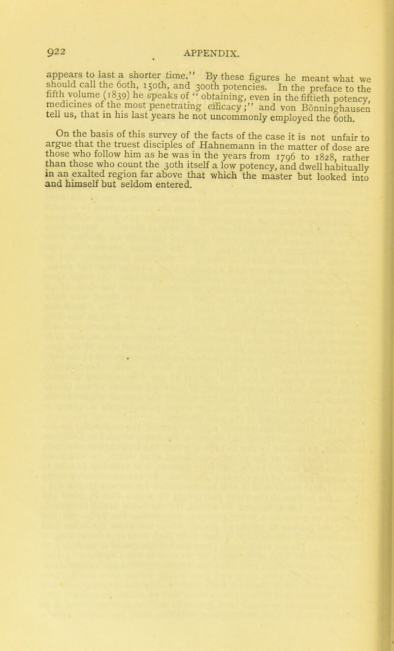 appears to last a shorter time.” By these figures he meant what we should call the 6oth, 150th, and 300th potencies. In the preface to the fifth volume (1839) he speaks of obtaining, even in the fiftieth potency, medicines of the most penetrating efficacy;” and von Bonninghausen tell us, that in his last years he not uncommonly employed the 6oth. On the basis of this survey of the facts of the case it is not unfair to arg^ue that the truest disciples of Hahnemann in the matter of dose are those who follow him as he was in the years from 1796 to 1828, rather than those who count the 30th itself a low potency, and dwell habitually in an exalted region far above that which the master but looked into and himself but seldom entered.