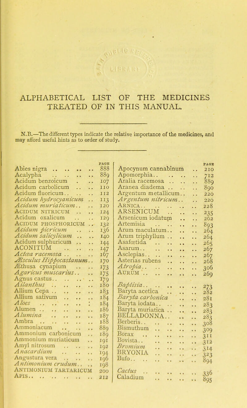 ALPHABETICAL LIST OF THE MEDICINES TREATED OF IN THIS MANUAL. N.B.—The different types indicate the relative importance of the medicines, and may afford useful hints as to order of study. i I ■t j I V k' Abies nigra Acalypha Acidum benzoicum Acidum carbolicum Acidum fluoricum Acidum hydrocyanicum Acidum muriaticum.. Acidum nitricum .. . Acidum oxalicum Acidum phosphoricum . Acidum ^icricum Acidum salicylicum .. Acidum sulphuricum .. ACONITUM Actcea racemosa JEsculus Hippocastanum. .^thusa cynapium Agaricus muscarius.. Agnus castus Ailanthus Allium Cepa Allium sativum Aloes ; Alumen Alumina Ambra Ammoniacum Ammonium carbonicum . Ammonium muriaticum Amyl nitrosum Anacardium Angustura vera A ntimonium crudum.. . Antimonium tartaricum Apis PAGE 888 889 107 no 112 113 120 124 I2Q II2 136 140 144 \% 170 173 175 179 180 183 184 184 180 187 188 889 189 191 192 194 196 198 200 212 PAGE Apocynum cannabinum .. 210 Apomorphia 712 Aralia racemosa 889 Aranea diadema 890 Argentum metallicum.. .. 220 Argentum nitricum.. .. 220 Arnica 228 ARSENICUM 23s Arsenicum iodatuni ,. .. 262 Artemisia 893 Arum maculatum 264 Arum triphyllum 264 Asafoetida 265 Asarum 267 Asclepias 267 Asterias rubens 268 Atropia 306 Aurum • 260 Bapiisia Baryta acetica Baryta carboytica Baryta iodata Baryta muriatica .. .. BELLADONNA.. .. Berberis Bismuthum Borax Bovista Bromium BRYONIA Bufo Cactus Caladium •• 273 .. 282 .. 281 .. 283 .. 283 .. 283 .. 308 309 3“ 312 •• 314 •• 323 .. 894 •• 336 .. 895