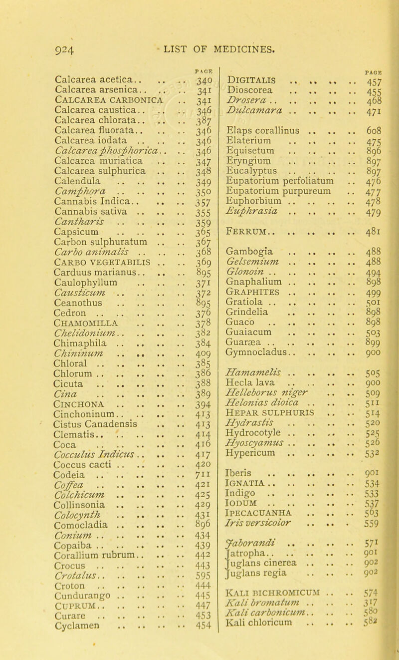 Calcarea acetica P iSCE ■ • 340 Calcarea arsenica.. •• 341 Calcarea carbonica •• 341 Calcarea caustica • ■ 34^ Calcarea chlorata.. • • 387 Calcarea fluorata • 346 Calcarea iodata ,. 346 Calcarea^hosphorica.. . • 346 Calcarea muriatica • 347 Calcarea sulphurica .. • 348 Calendula • 349 Cam^hora • 350 Cannabis Indica • 357 Cannabis sativa • 355 Cantharis • 359 Capsicum • 365 Carbon sulphuratum .. • 367 Garbo animalis . 368 Carbo vegetabilis .. . • 369 Carduus marianus • 895 Caulophvllum • 371 Causticu7n • 372 Ceanothus • 895 Cedron • 376 Chamomilla . 378 Chelidonium . 382 Chimaphila • 384 Chinmum • 409 Chloral . 385 Chlorum . 386 Cicuta . 388 Gina . 389 Cinchona • 394 Cinchoninum • 413 Cistus Canadensis . 413 Clematis • 414 Coca Gocculus Indicus • 417 Coccus cacti Codeia Goffea Golchicum • 42s Collinsonia • 429 Golocynth • PI Comocladia Gonium Copaiba Corallium rubrum ■ 443 Crocus Gro talus Croton • 444 Cundurango • 445 Cuprum Curare Cyclamen '• 454 Digitalis Dioscorea Drosera .. Dulcamara PAGE 457 455 468 471 , Elaps corallinus .. Elaterium Equisetum Eryngium .. .. .. Eucalyptus Eupatorium perfoliatum Eupatorium purpureum Euphorbium Euphrasia 608 475 896 897 897 476 477 478 479 Ferrum 481 Gambogia Gehemium Glonoin .. Gnaphalium Graphites Gratiola .. Grindelia Guaco Guaiacum Guarsea .. Gymnocladus 488 488 494 898 499 501 808 898 503 899 900 Hamamelis .. Hecla lava Helleborus niger Helotiias dioica .. Hepar sulphuris Hydrastis Hydrocotyle .. Hyoscyamus .. Hypericum 505 900 509 5” 514 520 532 Iberis IGNATIA .. .. 534 Indigo 533 lODUM .. .. 537 Ipecacuanha 503 Iris versicolor 559 Jaborandi 57^ ^ atropha 901 ] uglans cinerea 902 ' uglans regia 902 ICali mcHROMicuM .. .. 574 Kali bromatuvi 317 Kali carbo7iicum 5*^® Kali chloricum 582
