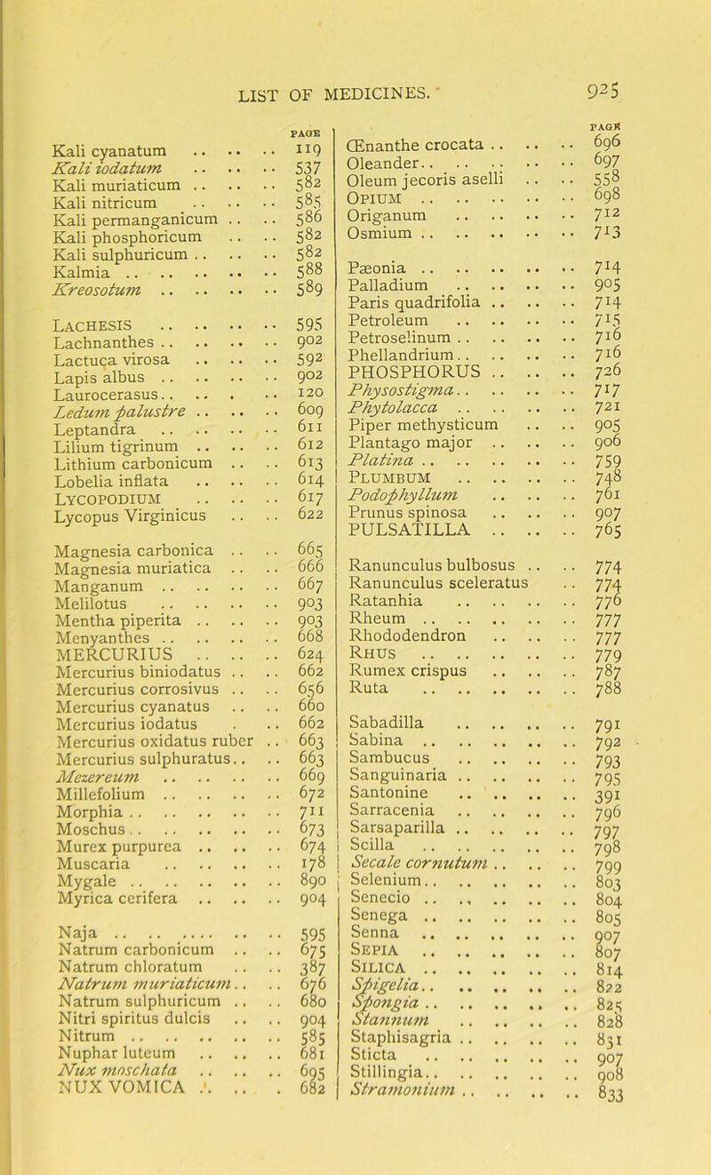 Kali cyanatum Kali iodatum Kali muriaticum .. Kali nitricum _ .. Kali permanganicum Kali phosphoricum Kali sulphuricum .. Kalmia Kreosotum .. 119 537 582 585 586 582 582 588 589 Lachesis .. .. Lachnanthes .. Lactuca virosa Lapis albus .. Laurocerasus.. Ledum ^alustre .. Leptandra Lilium tigrinum .. Lithium carbonicum Lobelia inflata Lycopodium Lycopus Virginicus 595 902 592 902 120 609 611 612 613 614 617 622 Magnesia carbonica .. Magnesia muriatica .. Manganum Melilotus Mentha piperita Menyanthes MERCURIUS Mercurius biniodatus .. Mercurius corrosivus .. Mercurius cyanatus Mercurius iodatus Mercurius oxidatus ruber .. Mercurius sulphuratus.. Mezereum Millefolium Morphia Moschus Murex purpurea Muscaria Mygale Myrica cerifera 665 666 667 903 903 668 624 662 656 660 662 663 663 669 672 673 674 178 890 904 Naja Natrum carbonicum Natrum chloratum Natrum muriaticum Natrum sulphuricum Nitri spiritus dulcis Nitrum Nuphar luteum Nux mnschata NUX VOMICA 595 675 387 676 680 904 585 681 682 PAGR CEnanthe crocata 696 Oleander •• •• ^97 Oleum jecoris aselli .. .. 558 Opium 698 Origanum 7^2 Osmium 7^3 Paeonia 7^4 Palladium .. 9°S Paris quadrifolia 7^4 Petroleum 715 Petroselinum 7^^ Phellandrium 7 ^ ^ PHOSPHORUS 726 Physostigma 7*7 Phytolacca 721 Piper methysticum .. .. 905 Plantago major 906 Platina 759 Plumbum 748 Podo;phyllum 761 Prunus spinosa 907 PULSATILLA 765 Ranunculus bulbosus . Ranunculus sceleratus Ratanhia Rheum Rhododendron Rhus Rumex crispus Ruta 777 777 779 787 788 Sabadilla Sabina Sambucus Sanguinaria .. Santonine Sarracenia Sarsaparilla .. Scilla Secale cornutum .. Selenium Senecio .. Senega Senna Sepia Silica Shigelia S;po7igia Stajinutn Staphisagria .. Sticta Stillingia Stramonium .. 791 792 793 795 39* 796 797 798 799 803 804 805 •• 907 .. 807 .. 814 . . 8p2 .. 82s .. 828 831 907 908 833