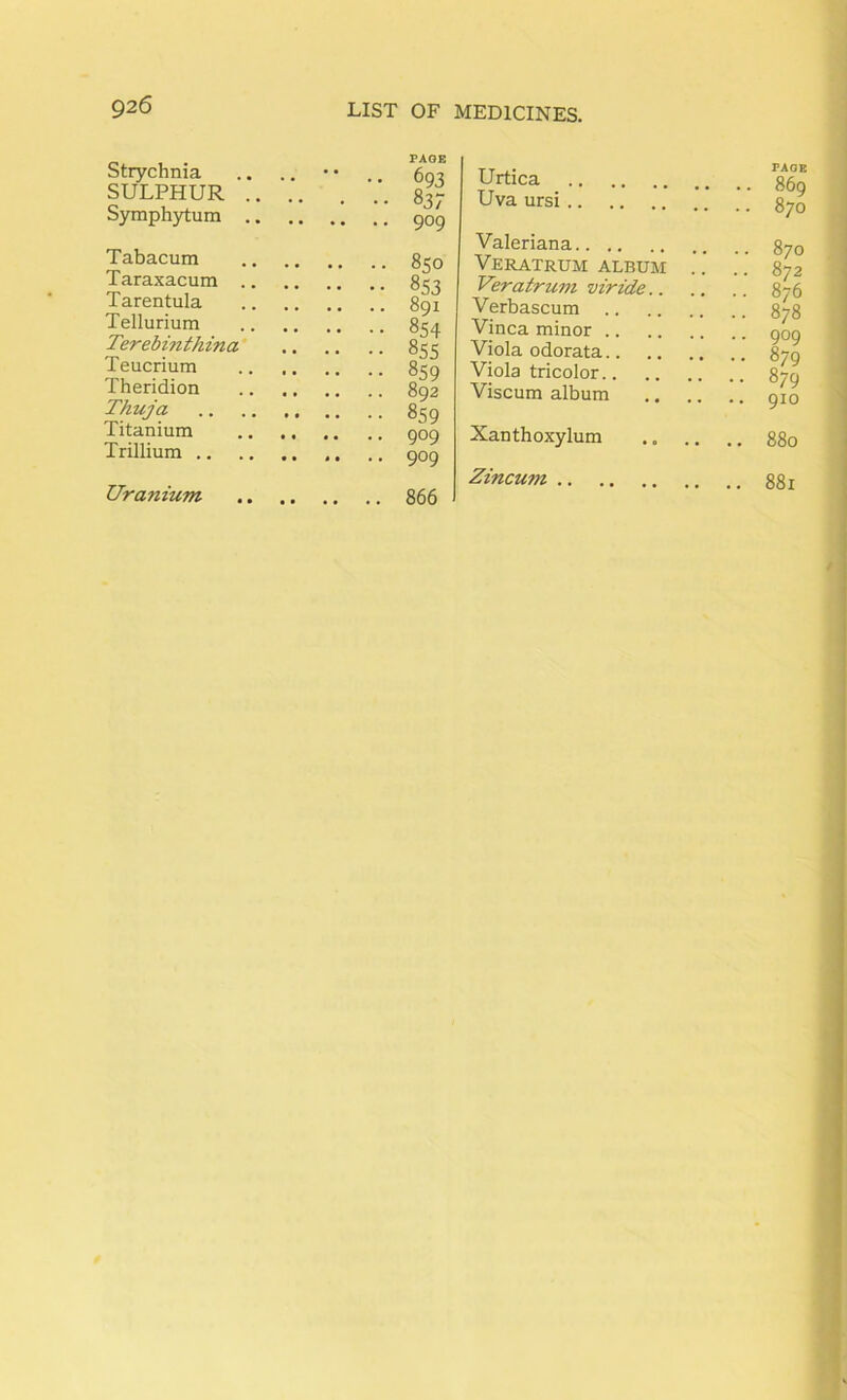 Strychnia SULPHUR Symphytum Tabacum Taraxacum .. Tarentula Tellurium Terebinthina' Teucrium Theridion Thuja Titanium Trillium .. PAGE 693 83; 909 850 853 891 854 ^55 859 892 859 909 909 866 Urtica Uva ursi Valeriana Veratrum album Veratrum viride.. Verbascum Vinca minor Viola odorata Viola tricolor Viscum album .. .. Xanthoxylum Zincum PAGE 869 870 870 872 876 878 909 879 879 910 880 881 Uranium