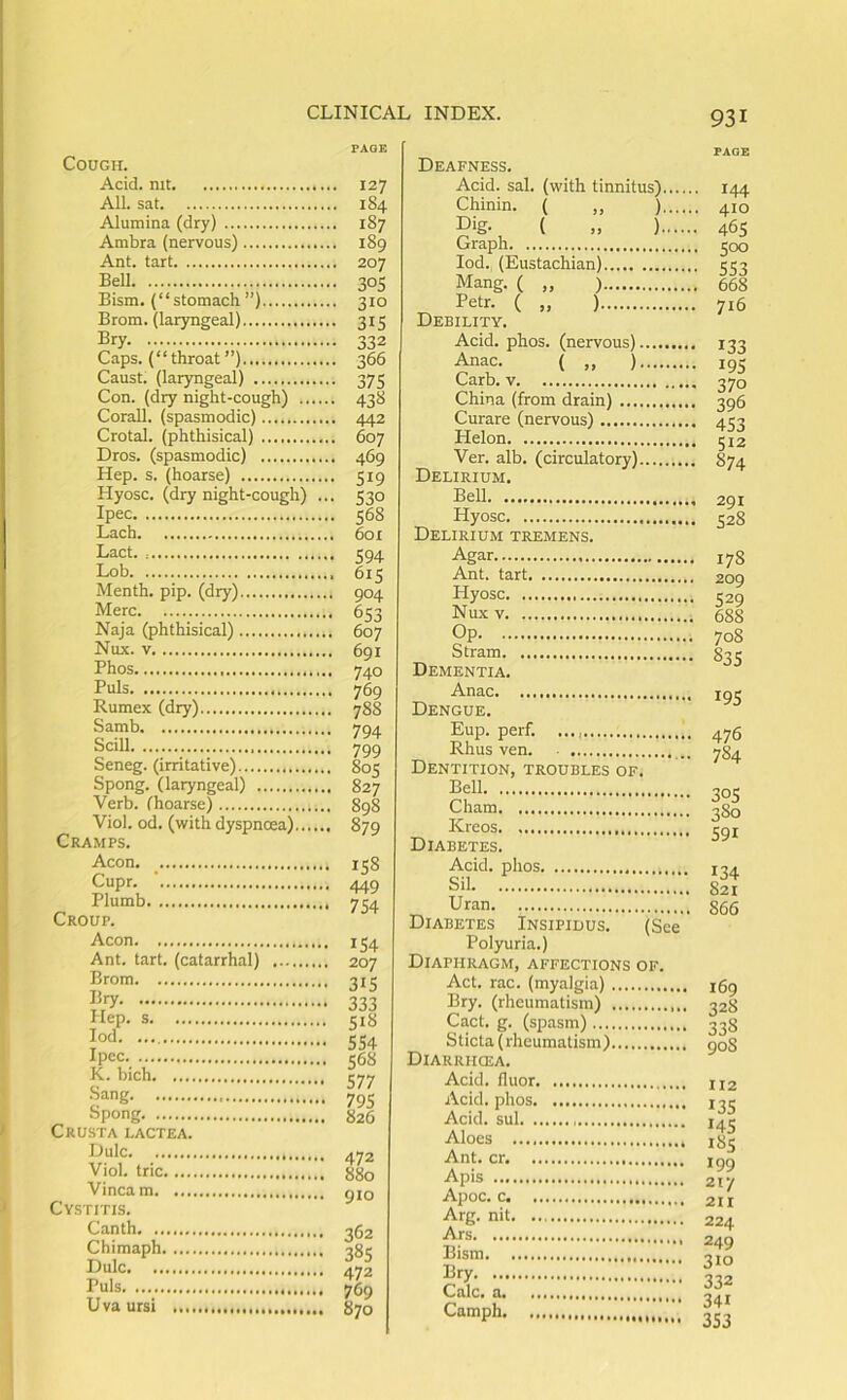 Cough. Acid, mt All. sat Alumina (dry) Ambra (nervous) Ant. tart Bell Bism. (“stomach”) Brom. (laryngeal) Bry Caps, (“throat”) Caust. (laryngeal) Con. (dry night-cough) Corail, (spasmodic) Crotal. (phthisical) Dros. (spasmodic) Hep. s. (hoarse) Hyosc. (dry night-cough) ... Ipec Lach Lact Lob Menth. pip. (dry) Merc Naja (phthisical) Nux. V Phos Puls Rumex (dry) Samb Scill Seneg. (irritative) Spong. (laryngeal) Verb, fhoarse) Viol. od. (with dyspnoea) Cramps. Aeon. _ Cupr. ' Plumb Croup. Aeon Ant. tart, (catarrhal) Brom Bry Hep. s lod Ipec K. bich Sang Spong Crusta lactea. Dulc Viol, trie Vincam Cystitis, Canth Chimaph Dulc Puls U va ursi FACE Deafness. 127 Acid, sal, (with tinnitus) 184 Chinin. ( ,, ) 187 Dig. ( „ ) 189 Graph 207 lod. (Eustachian) 305 Mang. ( „ ) 310 Petr. ( „ ) 315 Debility. 332 Acid. phos. (nervous) 366 Anac. (■ „ ■) 375 Carb. V 438 China (from drain) 442 Curare (nervous) 607 Helon 469 Ver. alb. (circulatory) 519 Delirium. 530 BeU 568 Hyosc 601 Delirium tremens. 594 Agar 615 Ant. tart 904 Hyosc 653 Nu.x V , 607 Op 691 Stram 740 Dementia. 769 Anac 788 Dengue. 794 Eup. perf. 799 Rhus ven. 805 Dentition, troubles of. 827 Bell 898 Cham 879 Kreos ,, Diabetes. 158 Acid, plios , 449 Sil 754 Uran Diabetes Insipidus. (See 154 Polyuria.) 207 Diaphragm, affections of. 315 Act. rac. (myalgia) 333 Bry. (rheumatism) 518 Cact. g. (sjDasm) 554 Sticta (rheumatism) 568 Diarrhcea. 577 Acid, fluor 795 Acid, phos 826 Acid, sul Aloes 472 Ant. cr, 880 Apis 910 Apoc. c Arg. nit 362 Ars 385 Bism 472 Bry 769 Calc, a , 870 Camph PAGE 144 410 465 500 SS3 668 716 133 195 370 396 453 512 874 291 528 178 209 529 688 70S 835 19s 476 784 305 380 591 134 821 866 169 328 338 90S 112 13s 145 185 199 2ty 211 224 249 310 332 341 353