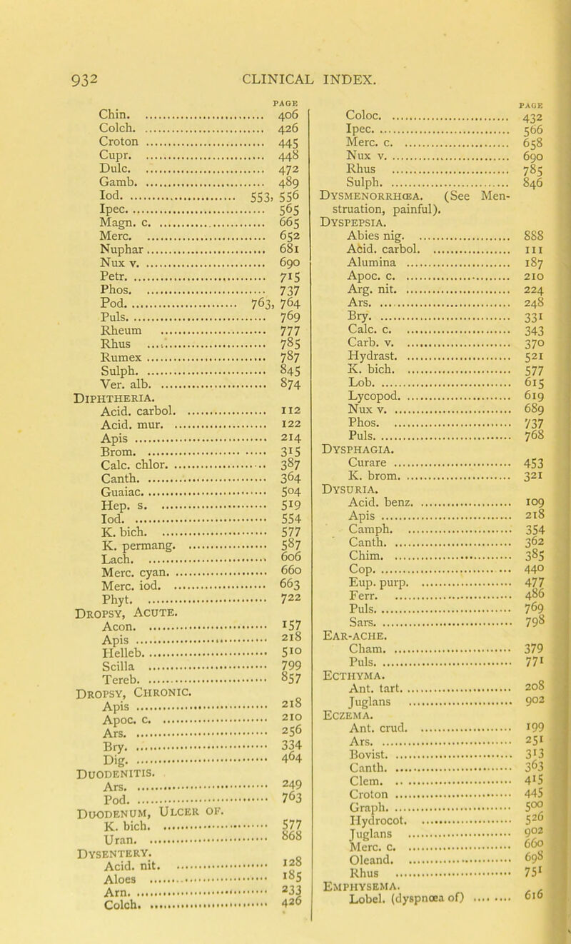 Chin Colch Croton Cupr Dulc Gamb lod Ipec Magn. c Merc Nuphar Nux V Petr Phos Pod Puls Rheum Rhus Rumex Sulph Ver. alb Diphtheria. Acid, carbol Acid, mur Apis Brom Calc, chlor Canth Guaiac Hep. s lod K. bich K. permang Lach Merc, cyan Merc, iod Phyt Dropsy, Acute. Aeon Apis Plelleb Scilla Tereb Dropsy, Chronic. Apis Apoc. Ars Bry Dig Duodenitis. Ars Pod Duodenum, Ulcer of. K. bich Uran Dysentery. Acid, nit Aloes Arn. Colch. PAGE 406 426 .... 445 .... 448 .... 472 .... 489 S53. 556 .... 56s .... 665 .... 652 .... 68i .... 690 .... 71S • ••• 737 763, 764 .... 769 .... 777 .... 78s .... 787 .... 845 .... 874 112 122 214 315 387 364 504 519 554 577 587 606 660 663 722 157 218 510 799 857 218 210 256 334 464 249 763 577 868 128 i8s 233 426 Coloc Ipec Merc, c Nux V Rhus Sulph Dysmenorrh(ea. (See Men- struation, painful). Dyspepsia. Abies nig Afcid. carbol Alumina Apoc. c Arg. nit Ars Bry Calc, c Carb. V Hydrast K. bich Lob Lycopod Nux V Phos Puls Dysphagia. Curare K. brom Dysuria. Acid, benz Apis Camph Canth Chim Cop ... Eup. purp Ferr Puls Sars Ear-ache. Cham Puls Ecthyma. Ant. tart Juglans Eczema. Ant. crud Ars Bovist Canth Clem Croton Graph Ilydrocot Tuglans Merc, Oleand Rhus Emphysema. Lobel. (dyspnoea of) 432 566 658 690 785 846 888 III 187 210 224 248 331 343 370 521 577 615 619 689 737 768 453 321 109 218 354 362 385 440 477 486 769 798 379 771 208 go2 199 251 3'3 363 415 445 coo 526 902 660 698 75‘ 616