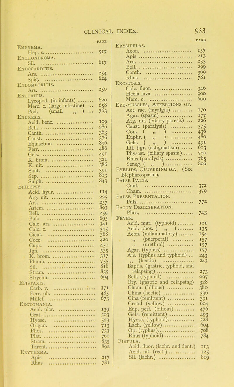 PAGE Empyema. Hep. Enchondroma. Sil Endocarditis. Spig 824 Endometritis. Enteritis. Lycopod. (in infants) Merc. c. (large intestine) ., ,. 658 Pod. (small ,, ) . ■■ 763 Enuresis. Acid, benz Bell .. 286 Canth Caust Equisetum Ferr Gels K. brom K. nit Sep Sulph Epilepsy. Acid, hydr Arg. nit Ars Artem Bell Bufo Calc, ars Calc, c Cicut Cupr Ign K. brom Plumb Sil ... 818 Stram Strychn Epistaxis. Carb. Ferr. ph ... 48s Millef. Erotomania. Acid, pier ... 139 Grat Plyosc ... 529 Origan ... 713 Phos Plat Stram 83s Parent Erythema. Apis Rhus ... 781 PAQB Erysipelas. Aeon Apis Arn Bell Canth Rhus Exostosis. Calc, fluor Hecla lava Merc, c Eye-muscles, Affections of. Act. rac. (myalgia) Agar, (spasm) Arg. nit. (ciliary paresis) ... Caust. (paralysis) Con. ( „ ) Euphr. ( „ ) Gels. ( „ ) Lil. tigr. (astigmatism) Physost. (ciliary spasm) Rhus (paralysis) Seneg. ( ,, ) Eyelids, Quivering of. (See Blepharospasm). False Pains. Caul Cham False Presentation. Puls Fatty Degeneration. Phos Fever. Acid. mur. (typhoid) Acid. phos. ( „ ) Aeon, (inflammatory) ,, (puerperal) ,, (urethral) Agar, (typhus) Ars. (typhus and typhoid) ... ,, (hectic) Baptis. (gastric, typhoid, and relapsing) Bell, (typhoid) Bry. (gastric and relapsing) Cham, (bilious) China (hectic) Cina (remittent) Crotal. (yellow) Eup. perf. (bilious) Gels, (remittent) Ilyosc. (typhoid) Lach. (yellow) Op. (typhus) Rhus (typhoid) Fistula. Acid, fluor. (lachr. and dent.) Acid. nit. (rcct.) Sil. (lachr.) IS7 213 233 299 369 781 346 900 660 170 177 226 375 436 480 491 613 720 785 806 372 379 772 743 I2I 135 154 157 157 177 243 243 273 297 328 380 396 391 604 476 493 528 604 708 784 113 I2S 819