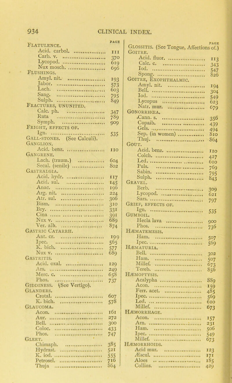 Flatulence. Acid, carbol Carb. V Lycopod Nux mosch Flushings. Amyl, nit Jabor Lach Sang. Sulph Fractures, ununited. Calc, ph Ruta Symph Fright, effects of. Ign Gall-stones. (See Calculi). Ganglion. Acid, benz Gangrene. Lach. (tramn.) Secal. (senile) Gastralgia. Acid, hydr Acid, sul Anac Arg. nit Atr. sul Bism Biy Cina Nux V Ver. alb. Gastric Catarrh. Ant. cr Ipec K. bich Nux V Gastritis. Acid, oxal Ars Merc, c Phos Giddiness. (See Vertigo). Glanders. Crotal K. bich Glaucoma. Aeon Aur Bell Coloc Phos Gleet. Chimaph llydrast K. iod PetroscI Thuja Ill 370 619 696 193 573 603 795 849 347 789 909 535 110 604 802 117 145 196 224 306 310 331 391 689 874 199 565 577 689 129 249 658 i 737 607 578 161 272 300 433 747 385 521 555 716 864 PAGE Glossitis. (See Tongue, Affections of.) Goitre. Acid, fluor 113 c 343 iod 547 Spong 826 Goitre, Exophthalmic. Amyl, nit 194 Bell 304 lod 549 Lycopus 623 Natr. mur 679 Gonorrhcea. •Cann. s 356 Copaib 439 Gels 494 Sep. (in women) 810 Thuj 864 Gout. Acid, benz no Colch 427 Led 610 Puls 769 Sabin yge Sulph 843 Gravel. Serb 309 Lycopod 621 Sars 797 Grief, effects of. „ 535 Gumboil. Hecla lava 900 Phos 736 H.«matemesis. Ham 507 Ipec 569 HAiMATURIA. Bell 302 Ham 507 Millef. 673 Tereb 856 H.«MOPTysis. Acalypha 8S9 Aeon 159 Ferr. acet 485 Ipec 569 Led 610 Millef. 673 I-IiEMORRHAGE. Aeon 157 Arn 231 Ham 506 Ipec 549 Millef. 673 ri/EMORRHOIDS. Acid mur 123 Aiscul 171 Aloes 185 Collins 429