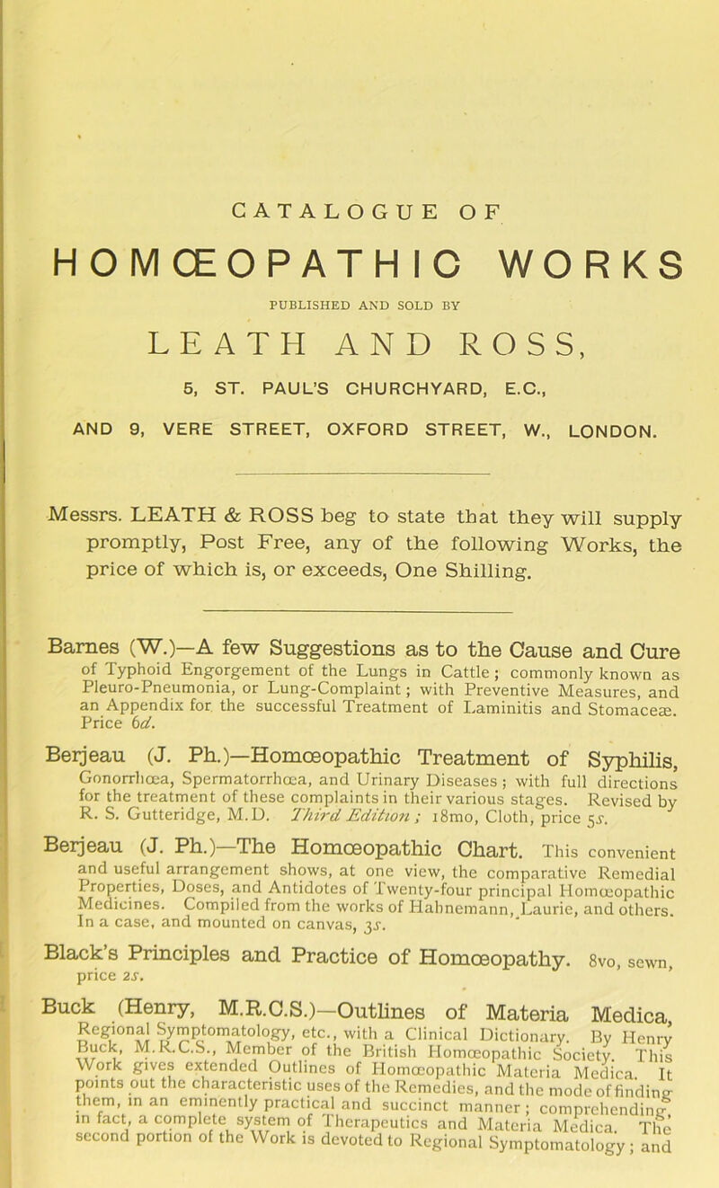 CATALOGUE OF HOMCEOPATHIC WORKS PUBLISHED AND SOLD BY LE ATH AND ROSS, 5. ST. PAUL’S CHURCHYARD, E.C., AND 9, VERE STREET, OXFORD STREET, W., LONDON. Messrs. LEATH & ROSS beg to state that they will supply promptly, Post Free, any of the following Works, the price of which is, or exceeds. One Shilling. Barnes (W.)—A few Suggestions as to the Cause and Cure of Typhoid Engorgement of the Lungs in Cattle; commonly known as Pleuro-Pneumonia, or Lung-Complaint; with Preventive Measures, and an Appendix for, the successful Treatment of Laminitis and Stomacese. Price bd. Beijeau (J. Ph.)—Homoeopathic Treatment of Syphilis, Gonorrhoea, Spermatorrhoea, and Urinary Diseases ; with full directions for the treatment of these complaints in their various stages. Revised by R. S. Gutteridge, M.U. Third Editioii; i8mo. Cloth, price 5^. Berjcau (J. Ph.) The Homoeopathic Chart. This convenient and useful arrangement shows, at one view, the comparative Remedial Properties, Doses, and Antidotes of Iwenty-fbur principal Homoeopathic Medicines. Compiled from the works of Hahnemann, Laurie, and others. In a case, and mounted on canvas, 3J. Black’s Principles and Practice of Homoeopathy. 8vo, sewn, price 2S, * Buck (Henry, M.R.C.S.)-Outhnes of Materia Medica, Regional Symptornatology, etc., with a Clinical Dictionary. By Henrv Buck, M.R.C.S., Member of the British Homoeopathic Society This Work giyes extended Outlines of Homoeopathic Materia Medica. It points out the characteristic uses of the Remedies, and the mode of finding them, in an erninently practical and succinct manner ; comprehending in fact, a complete system of Iherapcutics and Materia Medica. The second portion of the Work is deyoted to Regional Symptomatology; and