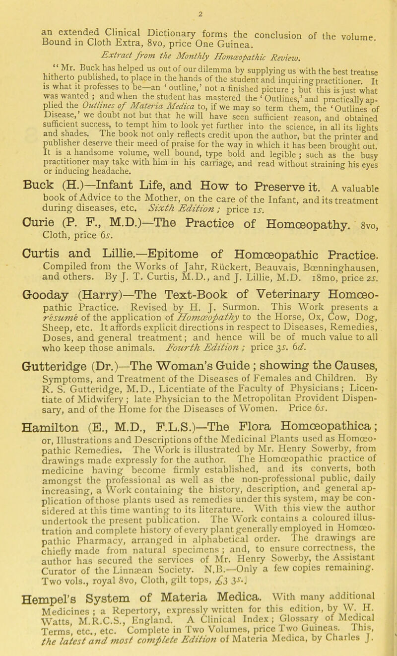 an extended Clmical Dictionary forms the conclusion of the volume Bound in Cloth Extra, 8vo, price One Guinea. Extract from the Monthly Uontceopathic Review, Mr. Buck has helped us out of ourdilemma by supplying us with the best treatise hitherto published, to place in the hands of the student and inquiring practitioner. It IS what It professes to be an ‘ outline,’ not a finished picture ; but this is just what was wanted; and when the student has mastered the ‘ Outlines,’and practically ap- plied the Outlines of Materia Medica to, if we may so term them, the ‘ Outlines of Disease,’ we doubt not but that he will have seen sufficient reason, and obtained sufficient success, to tempt him to look yet further into the science, in all its lights and shades. The book not only reflects credit upon the author, but the printer and publisher deserve their meed of praise for the way in which it has been brought out It is a handsome volume, well bound, type bold and legible; such as the busy practitioner may take with him in his carriage, and read without straining his eyes or inducing headache. Buck (H.)—Infant Life, and How to Preserve it. a valuable book of Advice to the Mother, on the care of the Infant, and its treatment during diseases, etc. Sixth Edition ; price u. Curie (P, F., M.D.)—The Practice of Homoeopathy. 8vo, Cloth, price 6s. Curtis and LiUie.—Epitome of Homceopathic Practice. Compiled from the Works of Jahr, Riickert, Beauvais, Boenninghausen, and others. By J. T. Curtis, M.D., and J. Lillie, M.D. i8mo, price 2S. Gooday (Harry)—The Text-Book of Veterinary Homoeo- pathic Practice. Revised by H. J. Surmon. This Work presents a resume of the application of Homoeofathy to the Horse, Ox, Cow, Dog, Sheep, etc. It affords explicit directions in respect to Diseases, Remedies, Doses, and general treatment; and hence will be of much value to all who keep those animals. Fourth Edition ; price 3J. 6d. Gutteridge (Dr.)—The Woman’s Guide ; showing the Causes, Symptoms, and Treatment of the Diseases of Females and Children. By R. S. Gutteridge, M.D., Licentiate of the Faculty of Physicians; Licen- tiate of Midwifery ; late Physician to the Metropolitan Provident Dispen- sary, and of the Home for the Diseases of Women. Price 6s. Hamilton (E., M.D., F.L.S.)—The Flora Homoeopathica; or. Illustrations and Descriptions of the Medicinal Plants used as Homoeo- pathic Remedies. The Work is illustrated by Mr. Henry Sowerby, from drawings made expressly for the author. The Homoeopathic practice of medicine having become firmly established, and its converts, both amongst the professional as well as the non-professional public, daily increasing, a Work containing the history, description, and general ap- plication of those plants used as remedies under this system, may be con- sidered at this time wanting to its literature. With this view the author undertook the present publication. The Work contains a coloured illus- tration and complete history of every plant generally employed in Homoeo- pathic Pharmacy, arranged in alphabetical order. Ihe drawings are chiefly made from natural specimens ; and, to ensure correctness, the author has secured the services of Mr. tlenry Sowerby, the Assistant Curator of the Linnaean Society. N.B.—Only a few copies remaining. Two vols., royal 8vo, Cloth, gilt tops, 3s.; Hempel’s System of Materia Medica. With many additional Medicines; a Repertory, expressly written for this edition, by W.H. Watts, M.R.C.S., England. A Clinical Index; Glossary of Medical Terms’, etc., etc. Complete in Two Volumes, price Two Guineas. This, the latest and tnost complete Editioti of Materia Medica, by Charles J.