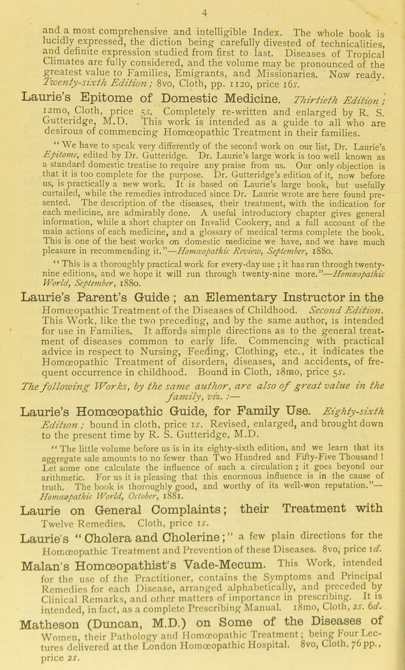 and a most comprehensive and intellig-ible Index. The whole book is lucidly expressed, the diction being carefully divested of technicalities, and definite expression studied from first to last. Diseases of Tropical Climates are fully considered, and the volume may be pronounced of the greatest value to Families, Emigrants, and Missionaries. Now ready. Twenty-sixth Edition; 8vo, Cloth, pp. 1120, price i6s. Laurie’s Epitome of Domestic Medicine. Thirtieth Edition; i2mo. Cloth, price Completely re-written and enlarged by R. S. Gutteridge, M.D. This work is intended as a guide to all who are desirous of commencing Homceopathic Treatment in their families. “ We have to speak very differently of the second work on our list, Dr. Laurie’s Epitome, edited by Dr. Gutteridge. Dr. Laurie’s large ‘work is too well known as a standard domestic treatise to require any praise from us. Our only objection is that it is too complete for the purpose. Dr. Gutteridge’s edition of it, now before us, is practically a new work. It is based on Laurie’s large book, but usefully curtailed, while the remedies introduced since Dr. Laurie wrote are here found pre- sented. The description of the diseases, their treatment, with the indication for each medicine, are admirably done. A useful introductory chapter gives general information, while a short chapter on Invalid Cookery, and a full account of the main actions of each medicine, and a glossary of medical terms complete the book. This is one of the best works on domestic medicine we have, and we have much pleasure in recommending it.”—Honueopathic Review, September, 1880. “ This is a thoroughly practical work for every-day use ; it has run through twenty- nine editions, and we hope it will run through twenty-nine more.”—Homoeopathic World, September, 1880. Laurie’s Parent’s Guide ; an Elementary Instructor in the Homceopathic Treatment of the Diseases of Childhood. Second Edition. This Work, like the two preceding, and by the same author, is intended for use in Families. It affords simple directions as to the general treat- ment of diseases common to early life. Commencing with practical advice in respect to Nursing, Feeding, Clothing, etc., it indicates the Homceopathic Treatment of disorders, diseases, and accidents, of fre- quent occurrence in childhood. Bound in Cloth, i8mo, price 5J. The following Works, by the same author, are also of great value in the family, viz. :— Laurie’s Homoeopathic Guide, for Family Use. Eighty-sixth Edition ; bound in cloth, price u. Revised, enlarged, and brought down to the present time by R. S. Gutteridge, M.D. “ The little volume before us is in its eighty-sixth edition, and we learn that its aggregate sale amounts to no fewer than Two Hundred and Fifty-Five Thousand ! Let some one calculate the influence of such a circulation ; it goes beyond our arithmetic. For us it is pleasing that this enormous influence is in the cause of truth. The book is thoroughly good, and worthy of its well-won reputation.”— Ilomaopathic World, October, 1881. Laurie on General Complaints; their Treatment with Twelve Remedies. Cloth, price u. Laurie’S “ Cholera and Cholerine; ” a few plain directions for the Homceopathic Treatment and Prevention of these Diseases. 8vo, price \d. Malan’s Homceopathist’s Vade-Mecum. This Work, intended for the use of the Practitioner, contains the Symptoms and Principal Remedies for each Disease, arranged alphabetically, and preceded by Clinical Remarks, and other matters of importance in prescribing. It is intended, in fact, as a complete Prescribing Manual. i8mo. Cloth, 2S. bd. Matheson (Duncan, M.D.) on Some of the Diseases of Women, their Pathology and Homoeopathic Treatment; being Four Lec- tures delivered at the London Homoeopathic Hospital. 8vo, Cloth. 76 pp., price 2s.