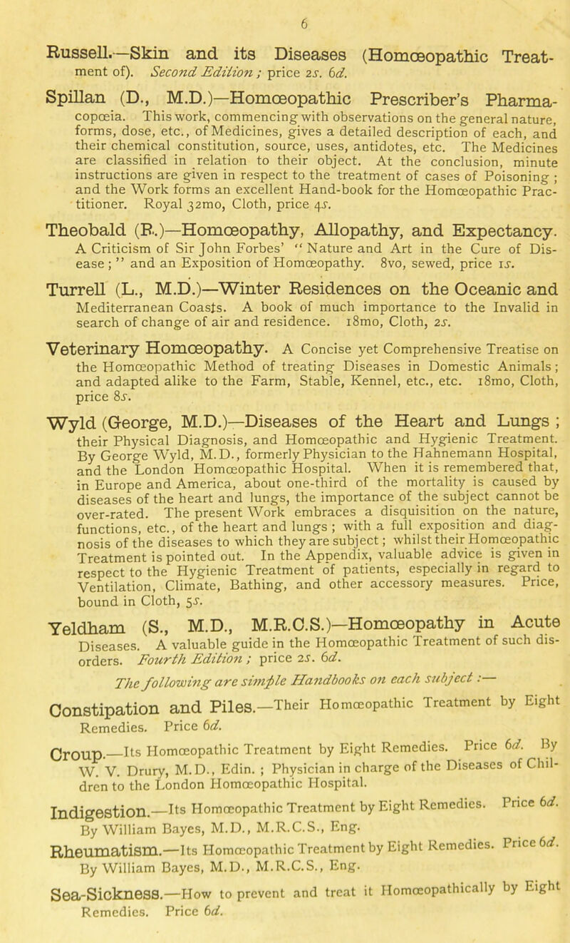 Russell.—Skin and its Diseases (Homceopathic Treat- ment of). Second Ediiion ; price 2S. 6d. Spillan (D., M.D.)—Homoeopathic Prescriber’s Pharma- copoeia. This work, commencing with observations on the general nature, forms, dose, etc., of Medicines, gives a detailed description of each, and their chemical constitution, source, uses, antidotes, etc. The Medicines are classified in relation to their object. At the conclusion, minute instructions are given in respect to the treatment of cases of Poisoning ; and the Work forms an excellent Hand-book for the Homoeopathic Prac- titioner. Royal 32mo, Cloth, price 4J. Theobald (B.)—Homoeopathy, Allopathy, and Expectancy. A Criticism of Sir John Forbes’ “ Nature and Art in the Cure of Dis- ease ; ” and an Exposition of Homoeopathy. 8vo, sewed, price ij. Turrell (L., M.D.)—Winter Residences on the Oceanic and Mediterranean Coasts. A book of much importance to the Invalid in search of change of air and residence. i8mo. Cloth, 2S. Veterinary Homoeopathy, a Concise yet Comprehensive Treatise on the Homoeopathic Method of treating Diseases in Domestic Animals; and adapted alike to the Farm, Stable, Kennel, etc., etc. i8mo. Cloth, price 8^. Wyld (George, M.D.)—Diseases of the Heart and Lungs ; their Physical Diagnosis, and Homoeopathic and Hygienic Treatment. By George Wyld, M.D., formerly Physician to the Hahnemann Hospital, and the London Homoeopathic Hospital. When it is remembered that, in Europe and America, about one-third of the mortality is caused by diseases of the heart and lungs, the importance of the subject cannot be over-rated. The present Work embraces a disquisition on the nature, functions, etc., of the heart and lungs ; with a full exposition and diag- nosis of the diseases to which they are subject; whilst their Homoeopathic Treatment is pointed out. In the Appendix, valuable advice is given in respect to the Hygienic Treatment of patients, especially in regard to Ventilation, Climate, Bathing, and other accessory measures. Price, bound in Cloth, ^s. Yeldham (S., M.D., M.R.O.S.)—Homoeopathy in Acute Diseases. A valuable guide in the Homoeopathic Treatment of such dis- orders. Fourth Edition ; price 2S. 6d. The following are simple Handbooks on each subject: Constipation and Piles.—Their Homoeopathic Treatment by Eight Remedies. Price bd. Croup. Ifs Homoeopathic Treatment by Eight Remedies. Price bd. By W. V. Drury, M. D., Edin. ; Physician in charge of the Diseases of Chil- dren to the London Homoeopathic Hospital. Indigestion.—hs Homoeopathic Treatment by Eight Remedies. Price bd. By William Bayes, M.D., M.R.C.S., Eng. Rheumatism.—its Homoeopathic Treatment by Eight Remedies. Price 6rf. By William Bayes, M.D., M.R.C.S., Eng. Sea-Sickness.—How to prevent and treat it Homoeopathically by Eight Remedies. Price bd.