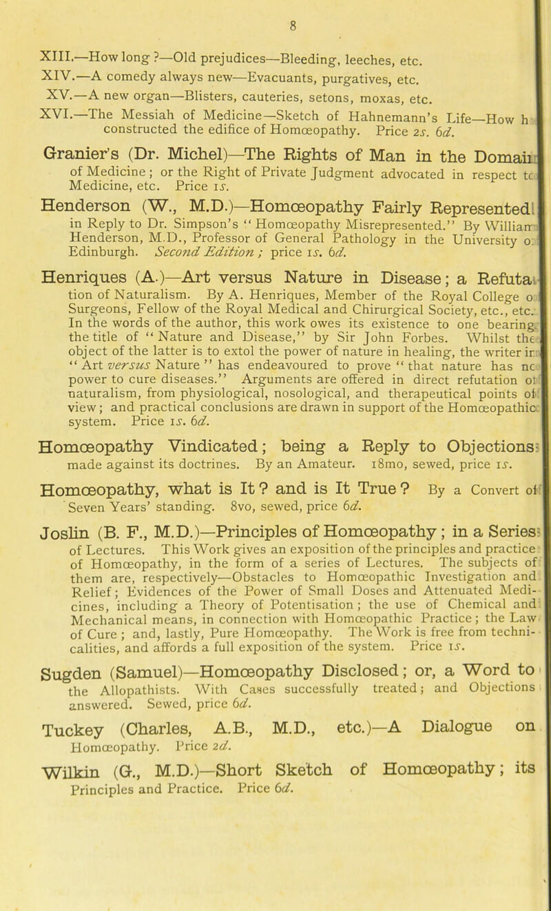 XIII. —How long ?—Old prejudices—Bleeding, leeches, etc. XIV. —A comedy always new—Evacuants, purgatives, etc. XV.—A new organ—Blisters, cauteries, setons, moxas, etc. XVI.—The Messiah of Medicine—Sketch of Hahnemann’s Life—How h constructed the edifice of Homoeopathy. Price 2S. 6d. Granier’s (Dr. Michel)—The Rights of Man in the Domain of Medicine; or the Right of Private Judgment advocated in respect tc. Medicine, etc. Price u. Henderson (W., M.D.)—Homoeopathy Fairly Represented! in Reply to Dr. Simpson’s “ Homoeopathy Misrepresented.” By Williami Henderson, M.D., Professor of General Pathology in the University o: Edinburgh. Second Edition ; price li'. bd. Henriques (A.)—Art versus Nature in Disease; a Refutat tion of Naturalism. By A. Henriques, Member of the Royal College o Surgeons, Fellow of the Royal Medical and Chirurgical Society, etc., etc. In the words of the author, this work owes its existence to one bearing, the title of ‘‘Nature and Disease,” by Sir John Forbes. Whilst the-, object of the latter is to extol the power of nature in healing, the writer ir: ‘‘Art Nature ” has endeavoured to prove‘‘that nature has nc power to cure diseases.” Arguments are offered in direct refutation of naturalism, from physiological, nosological, and therapeutical points of: view; and practical conclusions are drawn in support of the Homoeopathicc system. Price ij. 6d. Homoeopathy Vindicated; being a Reply to Objectionss made against its doctrines. By an Amateur. i8mo, sewed, price is. Homoeopathy, what is It ? and is It True ? By a Convert off Seven Years’ standing. 8vo, sewed, price 6d. Joshn (B. F., M.D.)—Principles of Homoeopathy; in a Series? of Lectures. This Work gives an exposition of the principles and practice of Homoeopathy, in the form of a series of Lectures. The subjects of them are, respectively—Obstacles to Homoeopathic Investigation and Relief; Evidences of the Power of Small Doses and Attenuated Medi- cines, including a Theory of Potentisation ; the use of Chemical and Mechanical means, in connection with Homoeopathic Practice; the Law of Cure ; and, lastly. Pure Homoeopathy. The Work is free from techni- calities, and affords a full exposition of the system. Price u. Sugden (Samuel)—Homoeopathy Disclosed; or, a Word to* the Allopathists. With Cases successfully treated; and Objections answered. Sewed, price 6d. Tuckey (Charles, A.B., M.D., etc.)—A Dialogue on Homoeopathy. Price 2d. Wilkin (G., M.D.)—Short Sketch of Homoeopathy; its Principles and Practice. Price 6d.