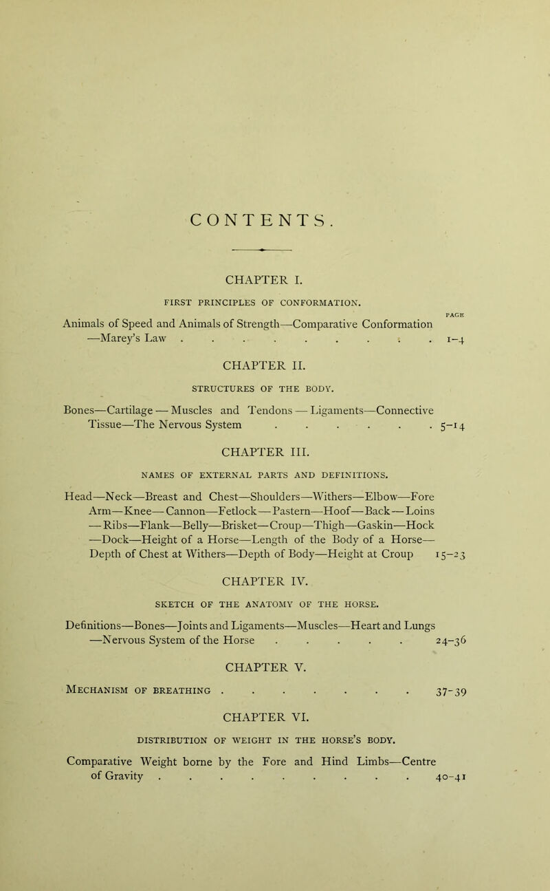 CONTENTS. CHAPTER I. FIRST PRINCIPLES OF CONFORMATION. PACE Animals of Speed and Animals of Strength—Comparative Conformation —Marey’s Law ......... 1-4 CHAPTER II. STRUCTURES OF THE BODY. Bones—Cartilage — Muscles and Tendons — Ligaments—Connective Tissue—The Nervous System ...... 5-14 CHAPTER III. NAMES OF EXTERNAL PARTS AND DEFINITIONS. Head—Neck—Breast and Chest—Shoulders—Withers—Elbow—Fore Arm—Knee—Cannon—Fetlock—Pastern—Hoof—Back — Loins — Ribs—Flank—Belly—Brisket—Croup—Thigh—Gaskin—Hock -—Dock—Height of a Horse—Length of the Body of a Horse— Depth of Chest at Withers—Depth of Body—Height at Croup 15-23 CHAPTER IV. SKETCH OF THE ANATOMY OF THE HORSE. Definitions—Bones—Joints and Ligaments—Muscles—Heart and Lungs —Nervous System of the Horse ..... 24-36 CHAPTER V. Mechanism of breathing ....... 37-39 CHAPTER VI. DISTRIBUTION OF WEIGHT IN THE HORSE’S BODY. Comparative Weight borne by the Fore and Hind Limbs—Centre of Gravity ......... 40-41