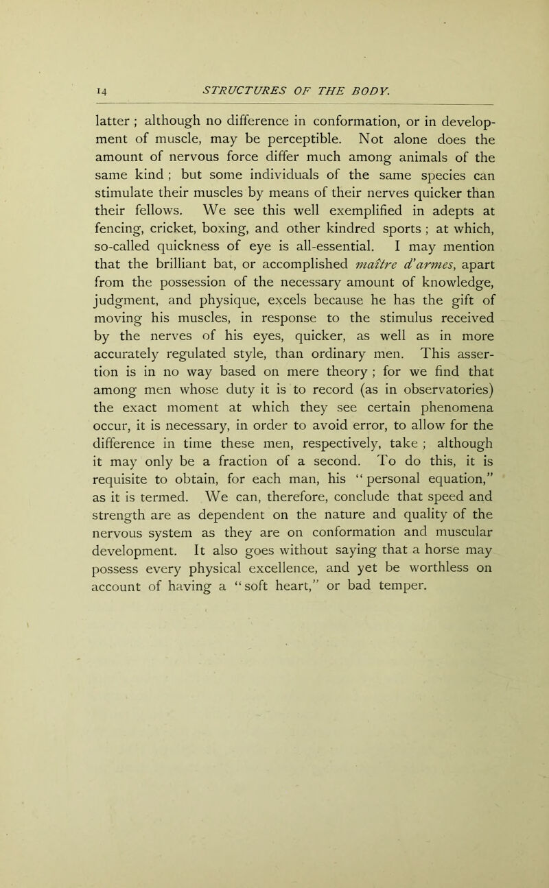 latter ; although no difference in conformation, or in develop- ment of muscle, may be perceptible. Not alone does the amount of nervous force differ much among animals of the same kind ; but some individuals of the same species can stimulate their muscles by means of their nerves quicker than their fellows. We see this well exemplified in adepts at fencing, cricket, boxing, and other kindred sports ; at which, so-called quickness of eye is all-essential. I may mention that the brilliant bat, or accomplished maitre d'armes, apart from the possession of the necessary amount of knowledge, judgment, and physique, excels because he has the gift of moving his muscles, in response to the stimulus received by the nerves of his eyes, quicker, as well as in more accurately regulated style, than ordinary men. This asser- tion is in no way based on mere theory ; for we find that among men whose duty it is to record (as in observatories) the exact moment at which they see certain phenomena occur, it is necessary, in order to avoid error, to allow for the difference in time these men, respectively, take ; although it may only be a fraction of a second. To do this, it is requisite to obtain, for each man, his “ personal equation,” as it is termed. We can, therefore, conclude that speed and strength are as dependent on the nature and quality of the nervous system as they are on conformation and muscular development. It also goes without saying that a horse may possess every physical excellence, and yet be worthless on account of having a “soft heart,” or bad temper.